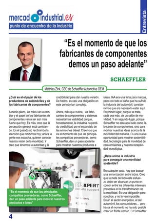 4
“Es el momento de que los
fabricantes de componentes
demos un paso adelante”
¿Cuál es el el papel de los
productores de automóviles y de
los fabricantes de componentes?
A medio plazo, los roles van a cam-
biar y el papel de los fabricantes de
componentes van a ser aún más
fuerte que hoy. Es más, creo que la
percepción general está cambian-
do. En el pasado no recibíamos la
atención que recibimos hoy; ahora la
gente nos escucha, quieren conocer
nuestra visión de la movilidad. Y
creo que tenemos la autoridad y la
credibilidad para dar nuestra versión.
De hecho, es casi una obligación en
este periodo tan complejo.
Ahora, más que nunca, los fabri-
cantes de componentes y sistemas
necesitamos visibilidad porque,
honestamente, la industria ha perdi-
do credibilidad por el escándalo de
las emisiones diésel. Creemos que
es el momento de que las principa-
les compañías proveedoras, como
Schaeffler, den un paso adelante
para mostrar nuestros productos e Entrevista
Matthias Zink, CEO de SchaefflerAutomotive OEM
ideas. IAA era una feria para marcas,
pero con todo el daño que ha sufrido
la industria del automóvil, conside-
ramos que era necesario estar aquí.
En primer lugar, porque se trata,
cada vez más, de un salón de mo-
vilidad. Y en segundo lugar, porque
Schaeffler no está aquí solo como fa-
bricante de componentes, sino para
mostrar nuestras ideas acerca de la
movilidad del mañana. Es una nueva
oportunidad para mostrar sostenibili-
dad, tecnología para la movilidad de
cero emisiones y nuestra receptivi-
dad tecnológica.
¿Debe unirse la industria
para conseguir una movilidad
sostenible?
En cualquier caso, hay que buscar
una armonización entre todos. Creo
que la meta de todo este esfuer-
zo debe ser alcanzar un punto en
común entre los diferentes intereses
presentes en la transformación de
la movilidad. Es una obligación para
nosotros, y no lo veo imposible.
Están el sector energético, el del
automóvil, los consumidores… pero
hasta el momento no ha sido posible
crear un frente común. En Schaeffler
“Es el momento de que las principales
compañías proveedoras, como Schaeffler,
den un paso adelante para mostrar nuestros
productos e ideas”
 