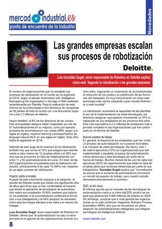 8
Novedades
El número de organizaciones que ha escalado sus
procesos de robotización en el mundo se ha duplicado
en 2019, según el estudio Automation with intelligence.
Reimagining the organisation in the Age of With realizado
recientemente por Deloitte. Para la realización de este
informe se ha entrevistado a 523 directivos de compañías
de 26 países de todo el mundo con una facturación supe-
rior a los 2,7 billones de dólares.
Según detallan, el 8% de los directivos de las compa-
ñías encuestadas asegura haber implantado ya más de
51 automatizaciones en su negocio, como por ejemplo
procesos de automatización con robots (RPA, según sus
siglas en inglés), machine learning y procesamientos de
lenguaje natural (NLP, en sus siglas en inglés). Esta cifra
dobla la registrada en 2018.
Además de este auge de la inversión en la robotización
también hay que sumar el 12% que asegura que está lle-
vando a cabo menos de 10 pruebas piloto y el 38% que
dice que se encuentra en fase de implementación con
entre 11 y 50 automatizaciones en curso. En total, de las
523 organizaciones encuestadas para la realización del
estudio, prácticamente 6 de cada 10 (58%) han implanta-
do ya algún proceso de robotización.
Impacto sobre el empleo
A pesar de este crecimiento respecto a la adopción, el
estudio de Deloitte revela que existe una significante cifra
de altos ejecutivos que no han contemplado el impacto
que tendrá la aplicación de tecnologías de automatiza-
ción sobre sus empleados. El 60% sostiene que todavía
no ha analizado si la automatización conllevará la forma-
ción a sus trabajadores y el 44% tampoco ha estudiado
cómo esta tecnología afectará a los roles y la manera de
trabajar.
Luis González Gugel, socio responsable de Robotics en
Deloitte, afirma que “la automatización ha sido un tema
principal en la agenda de las organizaciones durante mu-
Las grandes empresas escalan
sus procesos de robotización
chos años, augurando un incremento de la productividad,
la reducción de los costes y la redefinición de las funcio-
nes del trabajador. Es muy emocionante ver cómo esta
tecnología está siendo adoptada a gran escala finalmen-
te a nivel mundial”
La robotización aumentará la capacidad de las plantillas
A raíz de la implementación de estas tecnologías, los
directivos aseguran que esperan incrementar un 27% la
capacidad de sus empleados en los próximos tres años.
Esta cifra equivaldría a 2,4 millones de empleados más a
jornada completa en las organizaciones que han partici-
pado en el informe de Deloitte.
Nuevos puestos de trabajo
En general, la mayoría de los empleados que han vivido
un proceso de automatización se muestran favorables
a la inclusión de estas tecnologías. De hecho, sólo 1
de cada 8 ejecutivos (12%) en organizaciones que han
implementado o escalado procesos de automatización,
indica reticencias a esta tecnología por parte de su
fuerza de trabajo. Muchos menos de los uno de cada tres
ejecutivos (32%) de organizaciones que están en fase de
pruebas piloto que reconoce reticencias por parte de sus
trabajadores. González Gugel explica que “normalmente
se asume que el aumento de automatización provocará
un recorte de puestos de trabajo, pero nuestro estudio
demuestra precisamente lo contrario.
2020, el año clave
El informe apunta que el mercado de las tecnologías de
automatización crece a un ritmo del 20% anual y se es-
pera que alcance los 5.000 millones de dólares en 2024.
Sin embargo, concluye que a nivel general las organiza-
ciones ya no sólo continúan integrando Robotics Process
Automation (RPA), sino que se encuentran en plena
adopción de automatizaciones inteligentes que integran
tecnologías de inteligencia artificial.
www2.deloitte.com
Luis González Gugel, socio responsable de Robotics en Deloitte explica
cómo está llegando la robotización a las grandes empresas
 
