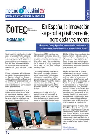 10
Artículo
Según nos informan fuentes vincula-
das a la Fundación Cotec y Sigma,
tres de cada cuatro españoles tienen
una visión positiva de la innovación,
pero su conﬁanza es inestable y en
solo dos años acumula una caída
de dieciséis puntos porcentuales
(89% en 2017, 80% en 2018, 73% en
2019).
El dato pertenece a la Encuesta de
percepción social de la innovación
en España, realizada por Cotec en
colaboración con Sigma Dos a partir
de 2.404 entrevistas telefónicas. Los
resultados de la tercera edición del
estudio demoscópico fueron presen-
tados recientemente.
Así, la pérdida de conﬁanza en la
innovación es más acusada entre
los sectores de población tradicio-
nalmente más vulnerables. Destaca
la caída entre los ciudadanos que
solo tienen estudios de Primaria
(únicamente el 50% mantiene una
consideración positiva de la innova-
ción, acumulando un retroceso de 32
puntos porcentuales en dos años) y
Secundaria (65%, -22); los menores
de 29 años (70%, -23) y los mayores
de 65 (64%, -21); así como las muje-
res (68%, -21).
“Nos preocupa mucho que la con-
ﬁanza en la innovación decrezca
sobre todo entre los colectivos de
ciudadanos más desfavorecidos,
porque la innovación es también una
herramienta para reducir las brechas
sociales. Una sociedad desigual no
es una sociedad próspera”, aﬁrma
el director general de Cotec, Jorge
Barrero.
Preocupación por la tecnología
Al tiempo que la conﬁanza en la
innovación cae, la idea de que la
tecnología aumenta la desigualdad
social se consolida, alcanzando en
2019 al 55% de los encuestados. Los
que más temen a la brecha tecno-
lógica son de nuevo los sectores de
población más vulnerables: ciuda-
danos en paro o con trabajos poco
cualiﬁcados, con escasos estudios y
bajos ingresos, habitantes de munici-
pios pequeños, etc.
Barrero recuerda que “el objetivo
de la encuesta es recoger percep-
ciones y no comprobar si estas son
erróneas o bien se fundamentan
en fenómenos reales”, para lo cual
Cotec dispone de otros proyectos. La
Fundación dedicó en 2019 la terce-
ra convocatoria de su Programa de
Innovación Abierta (PIA), lanzada
antes de conocer los resultados de la
encuesta, a explorar los vínculos en-
tre innovación y desigualdad. El PIA
de Cotec seleccionó 14 proyectos,
en representación de distintas pers-
pectivas, para establecer alianzas y
desplegar a partir de 2020 un ambi-
cioso programa de investigación.
La directora general de Sigma Dos,
Rosa María Díaz, destacó en su in-
tervención las principales novedades
de la encuesta en esta tercera edi-
ción, como el desglose de resultados
en función del tamaño de población
de residencia de los encuestados, lo
que ampliará el conocimiento demos-
cópico de la España rural o España
vacía.
https://cotec.es
www.sigmados.com
En España, la innovación
se percibe positivamente,
pero cada vez menos
La Fundación Cotec y Sigma Dos presentaron los resultados de la
“III Encuesta de percepción social de la innovación en España”
10
 