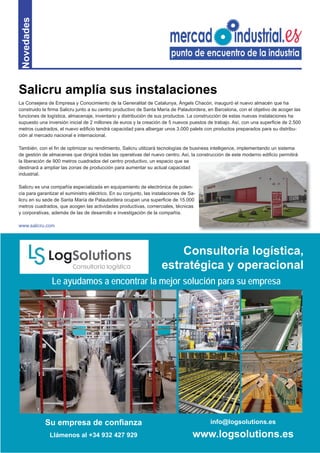9
Novedades
La Consejera de Empresa y Conocimiento de la Generalitat de Catalunya, Àngels Chacón, inauguró el nuevo almacén que ha
construido la ﬁrma Salicru junto a su centro productivo de Santa María de Palautordera, en Barcelona, con el objetivo de acoger las
funciones de logística, almacenaje, inventario y distribución de sus productos. La construcción de estas nuevas instalaciones ha
supuesto una inversión inicial de 2 millones de euros y la creación de 5 nuevos puestos de trabajo. Así, con una superﬁcie de 2.500
metros cuadrados, el nuevo ediﬁcio tendrá capacidad para albergar unos 3.000 palets con productos preparados para su distribu-
ción al mercado nacional e internacional.
También, con el ﬁn de optimizar su rendimiento, Salicru utilizará tecnologías de business intelligence, implementando un sistema
de gestión de almacenes que dirigirá todas las operativas del nuevo centro. Así, la construcción de este moderno ediﬁcio permitirá
la liberación de 900 metros cuadrados del centro productivo, un espacio que se
destinará a ampliar las zonas de producción para aumentar su actual capacidad
industrial.
Salicru es una compañía especializada en equipamiento de electrónica de poten-
cia para garantizar el suministro eléctrico. En su conjunto, las instalaciones de Sa-
licru en su sede de Santa María de Palautordera ocupan una superﬁcie de 15.000
metros cuadrados, que acogen las actividades productivas, comerciales, técnicas
y corporativas, además de las de desarrollo e investigación de la compañía.
www.salicru.com
Salicru amplía sus instalaciones
Su empresa de conﬁanza
Llámenos al +34 932 427 929
info@logsolutions.es
www.logsolutions.es
Le ayudamos a encontrar la mejor solución para su empresa
Consultoría logística,
estratégica y operacional
 