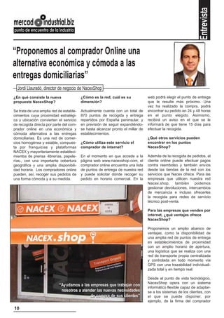 Entrevista
“Proponemos al comprador Online una
alternativa económica y cómoda a las
entregas domiciliarias”
  Jordi Llauradó, director de negocio de NacexShop
¿En qué consiste la nueva                ¿Cómo es la red, cuál es su             web podrá elegir el punto de entrega
propuesta NacexShop?                     dimensión?                              que le resulte más próximo. Una
                                                                                 vez ha realizado la compra, podrá
Se trata de una amplia red de estable-   Actualmente cuenta con un total de      encontrar su pedido en 24 y 48 horas
cimientos cuya proximidad estratégi-     870 puntos de recogida y entrega        en el punto elegido. Asimismo,
ca y ubicación convierten el servicio    repartidos por España peninsular, y     recibirá un aviso en el que se le
de recogida directa por parte del com-   en previsión de seguir expandiéndo-     informará de que tiene 15 días para
prador online en una económica y         se hasta alcanzar pronto el millar de   efectuar la recogida.
cómoda alternativa a las entregas        establecimientos.
domiciliarias. Es una red de comer-                                              ¿Qué otros servicios pueden
cios homogénea y estable, compues-       ¿Cómo utiliza este servicio el          encontrar en los puntos
ta por franquicias y plataformas         comprador de internet?                  NacexShop?
NACEX y mayoritariamente estableci-
mientos de prensa -librerías, papele-    En el momento en que accede a la        Además de la recogida de pedidos, el
rías-, con una importante cobertura      página web www.nacexshop.com, el        cliente online puede efectuar pagos
geográfica y una amplia disponibili-     comprador online encuentra una lista    contra reembolso y también envíos
dad horaria. Los compradores online      de puntos de entrega de nuestra red     desde las tiendas de la red con los
pueden, así, recoger sus pedidos de      y puede solicitar dónde recoger su      servicios que Nacex ofrece. Para las
una forma cómoda y a su medida.          pedido en horario comercial. En la      empresas que utilicen nuestra red
                                                                                 Nacex.shop, también podemos
                                                                                 gestionar devoluciones, intercambios
                                                                                 de mercancía e incluso ofrecerles
                                                                                 la recogida para redes de servicio
                                                                                 técnico post-venta.

                                                                                 Para las empresas que venden por
                                                                                 internet, ¿qué ventajas ofrece
                                                                                 NacexShop?

                                                                                 Proponemos un amplio abanico de
                                                                                 ventajas, como la disponibilidad de
                                                                                 una amplia red de puntos de entrega
                                                                                 en establecimientos de proximidad
                                                                                 con un amplio horario de apertura,
                                                                                 una logística que se realiza con una
                                                                                 red de transporte propia centralizada
                                                                                 y controlada en todo momento vía
                                                                                 GPS con una trazabilidad individuali-
                                                                                 zada total y en tiempo real.

                                                                                 Desde el punto de vista tecnológico,
                                                                                 NacexShop opera con un sistema
                           “Ayudamos a las empresas que trabajan con             informático flexible capaz de adaptar-
                            nosotros a atender las nuevas necesidades            se a los sistemas de los clientes, con
                                           de compra de sus clientes”            el que se puede disponer, por
                                                                                 ejemplo, de la firma del comprador
10
 