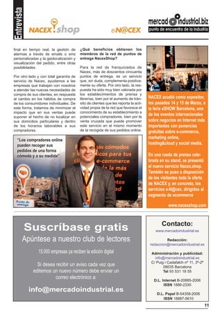 Entrevista

final en tiempo real, la gestión de     ¿Qué beneficios obtienen los
alarmas a través de emails o sms        miembros de la red de puntos de
personalizadas y la geolocalización y   entrega NacexShop?
visualización del pedido, entre otras
posibilidades.                          Para la red de franquiciados de
                                        Nacex, más de doscientos cincuenta
Por otro lado y con total garantía de   puntos de entrega, es un servicio
servicio de Nacex, ayudamos a las       que, sin duda, complementa positiva-
empresas que trabajan con nosotros      mente su oferta. Por otro lado, la res-
a atender las nuevas necesidades de     puesta ha sido muy bien valorada por
compra de sus clientes, en respuesta    los establecimientos de prensa y
al cambio en los hábitos de compra      librerías, bien por el aumento de trán-     NACEX acudió como expositor,
de los consumidores individuales. De    sito de clientes que les reporta la acti-   los pasados 14 y 15 de Marzo, a
esta forma, tratamos de minimizar el    vidad propia de la red que favorece el      la feria eSHOW Barcelona, uno
impacto que en sus ventas puede         conocimiento de su establecimiento a
suponer el hecho de no localizar en     potenciales compradores, bien por la
                                                                                    de los eventos internacionales
sus domicilios particulares y dentro    venta cruzada que puede promover            sobre negocios en Internet más
de los horarios laborables a sus        este servicio en el mismo momento           importantes con ponencias
compradores.                            de la recogida de sus pedidos online.       gratuitas sobre e-commerce,
                                                                                    marketing online,
  “Los compradores online
  pueden recoger sus                                                                hosting&cloud y social media.
  pedidos de una forma
  cómoda y a su medida”                                                             En una rueda de prensa cele-
                                                                                    brada en su stand, se presentó
                                                                                    el nuevo servicio Nacex.shop.
                                                                                    También se puso a disposición
                                                                                    de los visitantes toda la oferta
                                                                                    de NACEX y, en concreto, los
                                                                                    servicios e-N@cex, dirigidos al
                                                                                    segmento de ecommerce.

                                                                                               www.nacexshop.com


                                                                                           Contacto:
         Suscríbase gratis                                                              www.mercadoindustrial.es

        Apúntese a nuestro club de lectores                                                   Redacción:
                                                                                     redaccion@mercadoindustrial.es

                15.000 empresas ya reciben la edición digital                        Administración y publicidad:
                                                                                       info@mercadoindustrial.es
                                                                                     C/ Puig i Cadafalch nº 11, 3º-2ª
                Si desea recibir un aviso cada vez que                                      08035 Barcelona
              editemos un nuevo número debe enviar un                                       Tel 93 531 18 55
                         correo electrónico a:                                         D.L. Internet B-20885-2006
                                                                                             ISSN 1886-2330
             info@mercadoindustrial.es                                                  D.L. Papel B-54358-2006
                                                                                            ISSN 18887-5610
                                                                                                                        11
 
