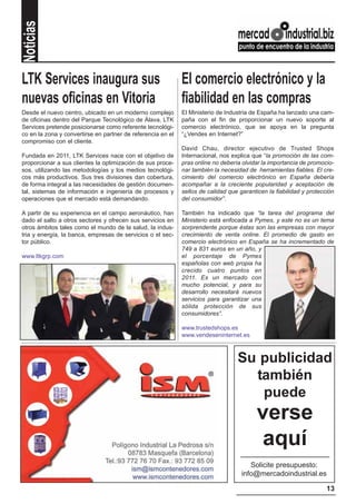 Noticias


LTK Services inaugura sus                                    El comercio electrónico y la
nuevas oficinas en Vitoria                                   fiabilidad en las compras
Desde el nuevo centro, ubicado en un moderno complejo        El Ministerio de Industria de España ha lanzado una cam-
de oficinas dentro del Parque Tecnológico de Álava, LTK      paña con el fin de proporcionar un nuevo soporte al
Services pretende posicionarse como referente tecnológi-     comercio electrónico, que se apoya en la pregunta
co en la zona y convertirse en partner de referencia en el   “¿Vendes en Internet?”
compromiso con el cliente.
                                                             David Chau, director ejecutivo de Trusted Shops
Fundada en 2011, LTK Services nace con el objetivo de        Internacional, nos explica que “la promoción de las com-
proporcionar a sus clientes la optimización de sus proce-    pras online no debería olvidar la importancia de promocio-
sos, utilizando las metodologías y los medios tecnológi-     nar también la necesidad de herramientas fiables. El cre-
cos más productivos. Sus tres divisiones dan cobertura,      cimiento del comercio electrónico en España debería
de forma integral a las necesidades de gestión documen-      acompañar a la creciente popularidad y aceptación de
tal, sistemas de información e ingeniería de procesos y      sellos de calidad que garanticen la fiabilidad y protección
operaciones que el mercado está demandando.                  del consumidor”.

A partir de su experiencia en el campo aeronáutico, han      También ha indicado que “la tarea del programa del
dado el salto a otros sectores y ofrecen sus servicios en    Ministerio está enfocada a Pymes, y este no es un tema
otros ámbitos tales como el mundo de la salud, la indus-     sorprendente porque éstas son las empresas con mayor
tria y energía, la banca, empresas de servicios o el sec-    crecimiento de venta online. El promedio de gasto en
tor público.                                                 comercio electrónico en España se ha incrementado de
                                                             749 a 831 euros en un año, y
www.ltkgrp.com                                               el porcentaje de Pymes
                                                             españolas con web propia ha
                                                             crecido cuatro puntos en
                                                             2011. Es un mercado con
                                                             mucho potencial, y para su
                                                             desarrollo necesitará nuevos
                                                             servicios para garantizar una
                                                             sólida protección de sus
                                                             consumidores”.

                                                             www.trustedshops.es
                                                             www.vendeseninternet.es



                                                                                  Su publicidad
                                                                                    también
                                                                                     puede
                                                                                          verse
                                                                                           aquí
                                                                                       Solicite presupuesto:
                                                                                    info@mercadoindustrial.es

                                                                                                                     13
 