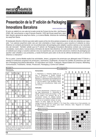 Noticias
Presentación de la 5º edición de Packaging
Innovations Barcelona                                                                         www.easyfairs.com
El acto se celebró en una sala de la sede social de Foment de les Arts i del Disseny
(FAD). Allí, escuchamos a Jean-François Quentin, CEO del Grupo easyFairs y tam-
bién director general de easyFairs Iberia, y a Lorena Albella, directora de marketing
de easyFairs Iberia.

El destacado directivo informó que este salón supera al los de otros países europeos en el ratio de visitantes por expo-
sitor: “Los salones easyFairs están cien por cien orientados a hacer negocios y para nosotros el visitante es clave.
Estamos en contacto permanente con los profesionales del packaging para adaptar nuestros salones a las necesida-
des del mercado”. También señaló que la 5º edición de Packaging Innovations Barcelona contará con numerosas
novedades, nuevo plano, nuevas áreas y formatos de stands más atractivos. En este sentido remarcó:“Queremos que
el visitante que venga a nuestros salones viva una experiencia; que encuentre soluciones creativas de packaging que
aporten valor añadido a sus productos, y reciba formación para estar al día de las últimas tendencias en un entorno
dinámico e interactivo”

Por su parte, Lorena Albella explicó las actividades, áreas y programa de ponencias que albergará esta 5º Edición y
destacó el ambicioso programa de ponencias y seminarios. Finalmente, enumeró los perfiles de directivos que asis-
ten a Packaging Innovations Barcelona: “El mayoritario son CEOs. Y después: Responsables de Compras, Marketing,
Comunicación, I+D/Diseño, Ventas, Producción, Packaging y Control de Calidad”.

 Sudoku                                                                                                 Crucigrama
Principiante                                             Horizontales:
                                                                                                                            1 2 3 4 5 6 7 8
 5           2 3 6                                       1.- Reproducir. 2.- Huesosa. Sujeta con un

                           9                     4
                                                         lazo. 3.- Deshechas. 4.- Brotan. Símbolo
                                                         químico del calcio. 5.- Enfado muy violento.
                                                                                                                    1
                                                         Reclusa. 6.- Abreviación de tecnologías de la
       7 9               1 2 6                           información. Pronombre. Dios egipcio del sol.
                                                                                                                    2
                                                         7.- Tipo de batería o pila doméstica. Mires.
 7                                         6             8.- Radio de la circunferencia. Habla como                 3
       3                 7                 9             una hurraca.
                                                                                                                    4
       6                                         1       Verticales:
                                                                                                                    5
             6 5 2   7                           1       1.- Dormir plácidamente. 2.-Persona que uti-
                                                                                                                    6
                                                         liza algo asiduamente. 3.- Desenreda el
 6             4                                         cabello. Símbolo químico de la plata. 4.- Pelo
                                                         de las ovejas y los carneros. Mil, en la                   7
                 9 7 8                           3       numeración romana. En alfabeto fonético
Medio                                                    aeronáutico se le asigna la palabra Romeo.                 8
                                                         5.- Uno en la numeración romana. Al revés,
       1           2                       4             infierno. Al revés, siglas con las que se
                                                         redirige servicio de atención al cliente. 6.- En Costa Rica, nombre de un fruto parecido a la
 5           6                                   9       guayaba redonda que se utiliza para hacer refrescos. Este. Negación en Euskera.
                                                         7.- Embestirán. 8.- Plana. Asidero.
         9 6   2
     7 9   8     3                                            Soluciones
                                                                                                                                     A   N   Z   A   R   G       R
     2       5                                           Principiante
                                                          3   4   8   7   9   6   5   2   1     4   3   9   7   6   5   1
                                                                                                                            Medio
                                                                                                                             8   2   S   A   E   V       A   A   A
 1     6   2 4                                            6   5   2   1   3   4   7   9   8     6   8   1   9   2   4   5    7   3
                                                                                                                                     A   R       E   M       I   T
                                                          9   1   7   8   2   5   6   4   3     2   5   7   1   8   3   9    4   6
   4   3 8                                                1   7   3   5   4   2   8   6   9     8   7   4   2   5   6   3    9   1
                                                                                                                                         A   E   R       A   R    I

 3           1   6                                        8
                                                          2
                                                              9
                                                              6
                                                                  5
                                                                  4
                                                                      6
                                                                      3
                                                                          7
                                                                          8
                                                                              1
                                                                              9
                                                                                  4
                                                                                  1
                                                                                      3
                                                                                      5
                                                                                          2
                                                                                          7
                                                                                                1
                                                                                                3
                                                                                                    9
                                                                                                    6
                                                                                                        5
                                                                                                        2
                                                                                                            3
                                                                                                            8
                                                                                                                4
                                                                                                                1
                                                                                                                    7
                                                                                                                    9
                                                                                                                        2
                                                                                                                        7
                                                                                                                             6
                                                                                                                             5
                                                                                                                                 8
                                                                                                                                 4
                                                                                                                                     A   C       N   A   N   A   M
                                                                                                                                     S   A   S   O   N   I   U   R
   8       7   3                                          5   3   6   2   1   8   9   7   4     5   2   8   6   9   1   4    3   7
                                                                                                                                     A   T   A       A   E   S   O
                                                          4   2   1   9   5   7   3   8   6     9   1   3   4   7   8   6    2   5
Rellene las casillas de los módulos de 9 recuadros
con cifras del 1 al 9, sin repetir ningún número en la    7   8   9   4   6   3   2   1   5     7   4   6   5   3   2   8    1   9   R   A   C   I   L   P   U   D
misma columna, fila y módulo.


14
 