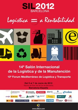 SIL2012
           SIL2012
             L       B
                     BARCELONA
                             A


 og
Logística
Logística
 ogí                              a Rentabilidad
                                    Rentabilidad




       14º Saló Interna
           Salón Internacional
              ón        acional
                        Manutención
de la Logística y de la M
    a         a         Manutencción
10º Forum Mediterr
    Forum Mediterráneo de Logí
                 ráneo    Logística y Transp
                            gística Transporte
                                       r   p
                                           porte

             Del al de Junio de 2012
             Del 5 al 7 de Junio de 2012
            Recinto de Gran Vía de Fira de Barcelona
            Recinto de Gran Vía de Fira de Barcelona
                  Barcelona-España
                  Barcelona-España




                       www.silbcn.com
                       www.silbcn.com
 