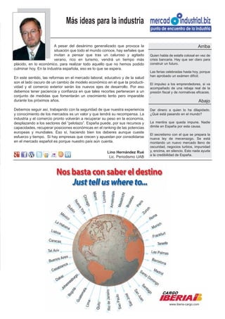 Más ideas para la industria

                        A pesar del desánimo generalizado que provoca la                                      Arriba
                        situación que todo el mundo conoce, hay señales que
                        invitan a pensar que tras un caluroso y agitado        Quien habla de estafa colosal en vez de
                        verano, rico en turismo, vendrá un tiempo más          crisis bancaria. Hay que ser claro para
plácido, en lo económico, para realizar todo aquello que no hemos podido       construir un futuro.
culminar hoy. En la industria española, eso es lo que se espera.
                                                                               Las ferias celebradas hasta hoy, porque
                                                                               han aprobado un exámen difícil.
En este sentido, las reformas en el mercado laboral, educativo y de la salud
son el lado oscuro de un cambio de modelo económico en el que la producti-     El impulso a los emprendedores, si va
vidad y el comercio exterior serán los nuevos ejes de desarrollo. Por eso      acompañado de una rebaja real de la
debemos tener paciencia y confianza en que tales recortes pertenecen a un      presión fiscal y de normativas eficaces.
conjunto de medidas que fomentarán un crecimiento lento pero imparable         .
durante los próximos años.                                                                                     Abajo
Debemos seguir así, trabajando con la seguridad de que nuestra experiencia     Dar dinero a quien lo ha dilapidado.
y conocimiento de los mercados es un valor y que tendrá su recompensa. La      ¿Qué está pasando en el mundo?
industria y el comercio pronto volverán a recuperar su peso en la economía,
desplazando a los sectores del “pelotazo”. España puede, por sus recursos y    La mentira que queda impune. Nadie
capacidades, recuperar posiciones económicas en el ranking de las potencias    dimite en España por esta causa.
europeas y mundiales. Eso sí, haciendo bien los deberes aunque cueste
                                                                               El secretismo con el que se prepara la
esfuerzo y tiempo. Si hay empresas que crecen y apuestan por consolidarse      nueva ley de mecenazgo. Se está
en el mercado español es porque nuestro país aún cuenta.                       montando un nuevo mercado lleno de
                                                                               oscuridad, negocios turbios, impunidad
                                                      Lino Hernández Rué       y, encima, en silencio. Esto nada ayuda
                                                                               a la credibilidad de España.
                                                       Lic. Periodismo UAB




                                                                                           www.iberia-cargo.com
 