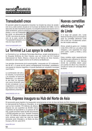 Noticias
Transabadell crece                                                               Nuevas carretillas
El operador global de paquetería industrial, ha iniciado las obras de amplia-
ción de su sede central, situada en el municipio de Barberà del Vallès. Con la
ejecución de este importante proyecto, la compañía duplicará el espacio de su
                                                                                 eléctricas “bajas”
sede de Barberà, pues la superficie construida actual es de 8.000 metros cua-
drados y una vez finalizadas                                                     de Linde
las obras, se alcanzarán los                                                     A lo largo del pasado año, Linde
16.000. Las obras de amplia-                                                     Material Handling lanzó al mercado la
ción de la sede central de                                                       serie de carretillas eléctricas Linde
Transabadell finalizarán en el                                                   E20 a E50 con 19 diferentes varian-
mes de mayo del 2013.                                                            tes del modelo estándar.

www.transabadell.com                                                             Ahora, amplía la gama con modelos
                                                                                 Linde E40 a E50 con una altura total

La Terminal La Luz apoya la cultura                                              rebajada y una capacidad de carga
                                                                                 para cuatro, cuatro y media y cinco
La Terminal La Luz, de Boluda Terminales Marítimas, acogió recientemente a       toneladas.
la Orquesta Sinfónica de Gran Canaria, que con motivo del XVI Festival
Internacional de Teatro, Música y Danza de las Palmas de Gran Canaria,           Estos modelos están especialmente
interpretó en este singular entorno la IX sinfonía de Beethoven.                 diseñados para utilizarse en termina-
                                                                                 les de contenedores o en fábricas
Las grandes dimensiones de la escenografía, compuesta por 22 contenedo-          donde las carretillas deben pasar
res de 40” y 2 grúas de 60 metros completamente iluminadas, posibilitaron        por puertas de altura muy reducida o
una puesta en escena magnífica e inusual diseñada por arquitecto municipal       circular en naves con una baja altura
Juan Espino.                                                                     de techo.

La combinación del arte y                                                        www.linde-mh.es
la industria, la iluminación
y la orquesta, la fuerza de
Beethoven y su ejecución
al aire libre ha supuesto
una nueva dimensión para
el arte conceptual, con un
magnetismo y una energía
que fascinó a los miles de
espectadores presentes.

www.boluda.com.es


DHL Express inaugura su Hub del Norte de Asia
El reconocido grupo logístico ha inaugurado recientemente el Hub de Asia del Norte de DHL Express en el aeropuer-
to internacional de Pudong en Shanghai, en el
cual se han invertido 175 millones de dólares.
Dispone de una superficie de 88.000 metros
cuadrados (el equivalente a 13 campos de fút-
bol), puede procesar hasta 20.000 documentos
y 20.000 paquetes por hora. También invertirán
otros 132 millones de dólares más para añadir
ocho aviones para cubrir las rutas de mayor
demanda entre Shanghai y el Norte de Asia,
Europa y EE.UU. para 2014.

www.dhl.com
12
 