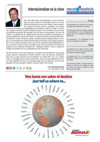 Internacionalizar es la clave

                         No hace falta saber de estadísticas ni de economía                                       Arriba
                         para ver que el precio de mercado está en el cruce
                         entre las famosas curvas de la oferta y de la deman-      Las empresas que exportan. El esfuer-
                         da. Cuando el precio está en equilibrio con ambas         zo debe ser reconocido en justicia.
curvas se consigue una estabilidad que beneficia a todo el mundo. En cam-
bio, cuando una de las partes modifica el precio, el movimiento de las curvas      Las ferias que crecen en estos tiempos.
nos señala situaciones de mercado como el abuso monopolístico, en caso de          La honestidad en los planteamientos
                                                                                   puede más que cualquier campaña de
subida, o la pérdida de la calidad de los bienes por ajustes de márgenes, en
                                                                                   publicidad.
caso de bajada por exceso de oferta. Lo grave es cuando una Administración,
vía decreto, incide con todo su poder y ajusta el precio asegurándose su mar-      La innovación y la creatividad como
gen, sin importarle las consecuencias sobre el mercado. Aquí puede producir-       vías de crecimiento productivo.
se un error político de bulto o bien una acción perfectamente deliberada con-      .
tra un sector. En este sentido, tememos que, tras los recortes a la clase tra-                                    Abajo
bajadora y los retoques al bolsillo del empleado público, viene un ajuste al
margen de beneficio en la contabilidad de las empresas.                            La creación de un banco malo, si ade-
                                                                                   más es un invento para que paguemos
No vamos bien si otros se aseguran su margen sin importarles lo que pueda          sin obtener beneficio alguno.
costar producir, transportar y vender bienes o dar los servicios necesarios
para que un país funcione con normalidad. La subida del I.V.A. es, a todas         La subida del I.V.A. en sectores muy
                                                                                   sensibles. Habrá cierre de empresas y
luces, un atropello para el sector productivo, que era el que faltaba por tocar.
                                                                                   más paro.
Lo más simpático es que nos aconsejan algo que ya sabemos: que hay que
exportar. Ahí hay una gran verdad: conviene salir a ver mundo.                     La recesión europea, porque empieza a
                                                                                   dañar el consumo y la calidad de vida
                                                         Lino Hernández Rué        en todos los países. Debemos salir
                                                          Lic. Periodismo UAB      todos juntos de ella.




                                                                                               www.iberia-cargo.com
 