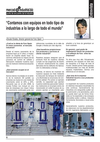Entrevista
“Contamos con equipos en todo tipo de
industrias a lo largo de todo el mundo”

 Axular Etxabe, director general de Faro Spain
¿Cuál es la oferta de Faro Spain        referencias mundiales de la talla de     añadido a la hora de garantizar un
en estos momentos al mercado            Google o Adobe por citar algunas.        buen acabado.
industrial?
                                        ¿Qué beneficios proporcionan             En general, ¿qué grado de
Desde el mismo nacimiento de la         sus productos y servicios al             implantación tienen los productos
empresa hace ya 31 años, e implan-      cliente industrial?                      y el software de Faro entre las
tación en España desde hace 12,                                                  empresas?
venimos ofreciendo la mejora de los     Nuestros equipos aseguran que el
procesos de control de calidad y        producto final de nuestros clientes      Yo diría que muy alto. Actualmente
fabricación mediante nuestros equi-     cumple con las exigencias de diseño      contamos con equipos en todo tipo
pos de medición tridimensional portá-   y reducen drásticamente los costes       de industrias a lo largo de todo el
tiles.                                  derivados de los defectos de fabrica-    mundo. Desde pymes hasta grandes
                                        ción no detectados a tiempo.             multinacionales con más de 28.000
¿Qué posición ocupan en el                                                       equipos implantados. Somos una
mercado?                                Además, el retorno de inversión de       referencia en el mercado.
                                        nuestros equipos se mide mediante
Somos líderes mundiales en el ámbi-     la reducción de tiempos de medición      ¿Qué área de la empresa
to de la medición 3D portátil. La       y la efectividad en el proceso de con-   industrial recurre a sus productos
empresa se mueve en una media de        trol de calidad. Por poner un ejemplo    o servicios?
crecimiento entre el 20% y 25%.         sencillo, la capacidad que aportan
Recuerdo que en el año 2008, la         nuestros sistemas para poder realizar    La expansión de nuestros productos
revista Forbes nos incluyó en una       las mediciones en el propio centro de    en distintos mercados industriales ha
lista de empresas con mayor índice      mecanizado sin soltar la pieza de su     sido continua. Generalmente las
de crecimiento continuado junto con     amarre aportan un importante valor       industrias a la vanguardia suelen ser
                                                                                 la automoción y la aeronáutica, pero
                                                                                 se puede decir que de forma inme-
                                                                                 diata se ha expandido a las energías
                                                                                 renovables (solar y eólica), máquina
                                                                                 herramienta, ferroviaria o naval entre
                                                                                 otras.

                                                                                 Generalmente nuestros productos,
                                                                                 se relacionan con los departamentos
                                                                                 de I+D, ingeniería, fabricación, o con-




    “La supervivencia de la industria pasa
    por la capacidad de fabricar productos
    con un grado de complejidad mayor
    que los diferencie de los realizados
    en Europa de Este o Asia”

6
 