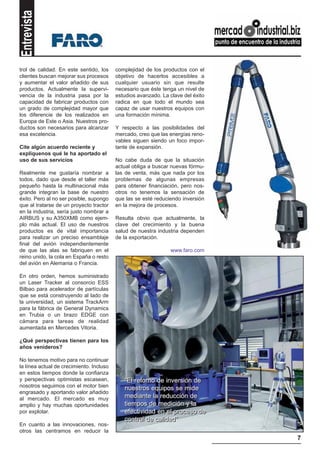 Entrevista

trol de calidad. En este sentido, los     complejidad de los productos con el
clientes buscan mejorar sus procesos      objetivo de hacerlos accesibles a
y aumentar el valor añadido de sus        cualquier usuario sin que resulte
productos. Actualmente la supervi-        necesario que éste tenga un nivel de
vencia de la industria pasa por la        estudios avanzado. La clave del éxito
capacidad de fabricar productos con       radica en que todo el mundo sea
un grado de complejidad mayor que         capaz de usar nuestros equipos con
los diferencie de los realizados en       una formación mínima.
Europa de Este o Asia. Nuestros pro-
ductos son necesarios para alcanzar       Y respecto a las posibilidades del
esa excelencia.                           mercado, creo que las energías reno-
                                          vables siguen siendo un foco impor-
Cite algún acuerdo reciente y             tante de expansión.
explíquenos qué le ha aportado el
uso de sus servicios                      No cabe duda de que la situación
                                          actual obliga a buscar nuevas fórmu-
Realmente me gustaría nombrar a           las de venta, más que nada por los
todos, dado que desde el taller más       problemas de algunas empresas
pequeño hasta la multinacional más        para obtener financiación, pero nos-
grande integran la base de nuestro        otros no tenemos la sensación de
éxito. Pero al no ser posible, supongo    que las se esté reduciendo inversión
que al tratarse de un proyecto tractor    en la mejora de procesos.
en la industria, sería justo nombrar a
AIRBUS y su A350XMB como ejem-            Resulta obvio que actualmente, la
plo más actual. El uso de nuestros        clave del crecimiento y la buena
productos es de vital importancia         salud de nuestra industria dependen
para realizar un preciso ensamblaje       de la exportación.
final del avión independientemente
de que las alas se fabriquen en el                              www.faro.com
reino unido, la cola en España o resto
del avión en Alemania o Francia.

En otro orden, hemos suministrado
un Laser Tracker al consorcio ESS
Bilbao para acelerador de partículas
que se está construyendo al lado de
la universidad, un sistema TrackArm
para la fábrica de General Dynamics
en Trubia o un brazo EDGE con
cámara para tareas de realidad
aumentada en Mercedes Vitoria.

¿Qué perspectivas tienen para los
años venideros?

No tenemos motivo para no continuar
la línea actual de crecimiento. Incluso
en estos tiempos donde la confianza
y perspectivas optimistas escasean,          “El retorno de inversión de
nosotros seguimos con el motor bien          nuestros equipos se mide
engrasado y aportando valor añadido
al mercado. El mercado es muy                mediante la reducción de
amplio y hay muchas oportunidades            tiempos de medición y la
por explotar.                                efectividad en el proceso de
                                             control de calidad”
En cuanto a las innovaciones, nos-
otros las centramos en reducir la
                                                                                  7
 