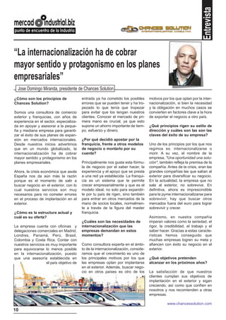 Entrevista
“La internacionalización ha de cobrar
mayor sentido y protagonismo en los planes
empresariales”
  Jose Domingo Miranda, presidente de Chances Solution
¿Cómo son los principios de              entrada ya ha cometido los posibles       motivos por los que optan por la inter-
Chances Solution?                        errores que se pueden tener y ha tro-     nacionalización, si bien la necesidad
                                         pezado lo que tenía que tropezar          y la obligación en muchos casos se
Somos una consultora de comercio         para evitar que los tengan nuestros       convierten en factores clave a la hora
exterior y franquicias, con años de      clientes. Conocer el mercado de pri-      de exportar el negocio a otro país.
experiencia en el sector, especializa-   mera mano es crucial, ya que esto
da en apoyar y asesorar a la peque-      supone un ahorro importante de tiem-      ¿Qué principios rigen su estilo de
ña y mediana empresa para garanti-       po, esfuerzo y dinero.                    dirección y cuáles son las son las
zar el éxito de sus planes de expan-                                               claves del éxito de su empresa?
sión en mercados internacionales.        ¿Por qué decidió apostar por la
Desde nuestros inicios advertimos        franquicia, frente a otros modelos        Uno de los principios por los que nos
que en un mundo globalizado, la          de negocio o montarlo por su              regimos es: internacionalizarse o
internacionalización ha de cobrar        cuenta?                                   morir. A su vez, el nombre de la
mayor sentido y protagonismo en los                                                empresa, "Una oportunidad una solu-
planes empresariales.                    Principalmente nos gusta esta fórmu-      ción", también refleja la premisa de la
                                         la de negocio por el saber hacer, la      compañía. Antes de la crisis, eran las
Ahora, la crisis económica que asola     experiencia y el apoyo que se presta      grandes compañías las que salían al
España nos da aún más la razón           a una red ya establecida. La franqui-     exterior para diversificar su negocio.
porque es el momento de salir a          cia es un sistema que te permite          En la actualidad, la empresa que no
buscar negocio en el exterior, con lo    crecer empresarialmente y que es el       sale al exterior, no sobrevive. En
cual nuestros servicios son muy          modelo ideal, no solo para expandir-      definitiva, ahora es imprescindible
necesarios para no cometer errores       te por tu país de rigen, sino también     para la pyme internacionalizarse para
en el proceso de implantación en el      para entrar en otros mercados de la       sobrevivir; hay que buscar otros
exterior.                                mano de socios locales, normalmen-        mercados fuera del euro para lograr
                                         te a través de la figura del master       sobrevivir y crecer.
¿Cómo es la estructura actual y          franquicia.
cuál es su oferta?                                                                 Asimismo, en nuestra compañía
                                         ¿Cuáles son las necesidades de            imperan valores como la seriedad, el
La empresa cuenta con oficinas y         internacionalización que las              rigor, la credibilidad, el trabajo y el
delegaciones comerciales en Madrid,      empresas demandan en estos                saber hacer. Gracias a estas caracte-
Londres, Panamá, Perú, Brasil,           momentos?                                 rísticas hemos conseguido que
Colombia y Costa Rica. Contar con                                                  muchas empresas logren su meta y
nuestros servicios es muy importante     Como consultora experta en el ámbi-       afiancen con éxito su negocio en el
para equivocarse lo menos posible        to de la internacionalización, conside-   exterior.
en la internacionalización, puesto       ramos que el crecimiento es uno de
que una asesoría establecida en          los principales motivos por los que       ¿Qué objetivos pretenden
                   el país objetivo de   las empresas optan por implantarse        alcanzar en los próximos años?
                                         en el exterior. Además, buscar nego-
                                         cio en otros países es otro de los        La satisfacción de que nuestros
                                                                                   clientes cumplan sus objetivos de
                                                                                   implantación en el exterior y sigan
                                                                                   creciendo, así como que confíen en
                                                                                   nosotros y nos recomienden a otras
                                                                                   empresas.

                                                                                              www.chancessolution.com
10
 