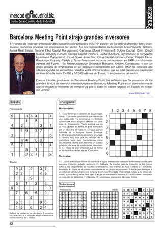 Para acabar
Schenker noti
Barcelona Meeting Point atrajo grandes inversores
17 Fondos de Inversión internacionales buscaron oportunidades en la 16ª edición de Barcelona Meeting Point y man-
tuvieron reuniones privadas con empresarios del sector. Así, los representantes de los fondos Area Property Partners,
Aurea Real Estate, Benson Elliot Capital Management, Cerberus Global Investment, Colony Capital, Corio, Credit
                      Suisse, Doughty Hanson, Europa Capital Partners, Global Advisors, Government of Singapore
                      Investment Corporation, Hines Spain, Lone Star, Orion Capital Partners, Patron Capital Iberia,
                      Resolution Property, Carlyle y Taylor Investment Advisors se reunieron en BMP con el director
                      general del Fondo de Reestructuración Ordenada Bancaria, Antonio Carrascosa, y con un
                      grupo privado de empresarios en un desayuno patrocinado por CBRE. BMP ha organizó una
                      intensa agenda de encuentros privados entre dichos fondos, que en total tienen una capacidad
                      de inversión de entre 25.000 y 30.000 millones de Euros, y empresarios del sector.

                                Enrique Lacalle, presidente de Barcelona Meeting Point, ha señalado que “la presencia de los
                                grandes fondos de inversión internacionales en Barcelona Meeting Point es un claro síntoma de
                                que ha llegado el momento de comprar ya que si éstos no vieran negocio en España no hubie-
                                ran venido”.
                                                                                                          www.bmpsa.com


Sudoku                                                   Crucigrama

Principiante                                             Horizontales:
                                                                                                                      1 2 3 4 5 6 7 8
                                                         1.- Tubo terminal o extremo de las jeringas.
 9                 3 8 4                         7       Vocal. 2.- Al revés, puntuación que resulta de           1
                                                         una evaluación. Tío americano. 3.- Símbolo
                   1   5                                 químico del sodio. Elogia o celebra con pala-            2
                                                         bras. 4.- Preposición. Planta exótica que da
 4           2                   3               1       un fruto grande en forma de piña terminado               3
                                                         por un penacho de hojas. 5.- Lengua que fue
             1 9               3 7                       hablada en la Antigua Roma. Entrega.                     4
 3                                               5       6.- Itinerarios alternativos al camino principal.
                                                         7.- Piedra muy dura que se utilizaba en la               5
             8 4   6 2                                   prehistoria tanto para herramientas como

 5           7       1                           4
                                                         los amuletos. Barra que atraviesa un cuerpo
                                                         giratorio y le sirve de sostén en el movimien-
                                                                                                                  6
               5   1
                                                         to. 8.- Onda de gran amplitud que se forma
                                                         en la superficie de las aguas. Confusión.
                                                                                                                  7
 1             2 3 7                             8       Verticales:
                                                                                                                  8

Medio                                                    1.- Cauce artificial por donde se conduce el agua. Interjección coloquial eufemística usada para
                                                         expresar irritación, enfado, asombro. 2.- Estándar de interfaz para la conexión de los discos
                                                         duros y las disqueteras de muchos ordenadores. Mar interior de Asia Central. 3.- Noroeste.
       9 4               2           3 7                 Anudada. 4.- Valor de la opinión coincidente de un grupo de personas. 5.-Letra que distingue a
                                                         un vehículo conducido por una persona poco experimentada. Pelo de las ovejas y de otros ani-
       2 8                           4 5                 males, que se hila y sirve para tejer. Cien en la numeración romana. 6.- Achicharran. Interprete
                                                         un conjunto de símbolos. 7.- Bacalao. 8.- Mezclases elementos dándoles forma.
                         9
       5           1           2           8             Soluciones
 6                                               7       Principiante                                                     Medio
                                                                                                                                   S   O   A   C       A   L     O

       7           6           5           9
                                                          8   6   5   7   3   2   4   9   1   8   4   2   7   6   3   5    1   9   E   J   E       E   D   A     J
                                                          2   7   9   1   4   5   6   3   8   5   6   9   1   4   2   3    8   7
                         5
                                                                                                                                   S   E   L   A M A       R
                                                          4   3   1   8   9   6   7   2   5   1   3   7   9   5   8   6    4   2
                                                          3   9   2   6   1   4   8   5   7   4   9   1   5   3   6   2    7   8   A   D       N   I   T   A     L
       6 3                           9 6                  5   1   4   2   7   8   9   6   3   7   2   5   4   8   9   1    3   6   S   A   N   A   N   A         A
       1 5               6           2 4                  6
                                                          1
                                                              8
                                                              5
                                                                  7
                                                                  3
                                                                      3
                                                                      9
                                                                          5
                                                                          6
                                                                              9
                                                                              7
                                                                                  1
                                                                                  2
                                                                                      4
                                                                                      8
                                                                                          2
                                                                                          4
                                                                                              3
                                                                                              2
                                                                                                  8
                                                                                                  1
                                                                                                      6
                                                                                                      8
                                                                                                          2
                                                                                                          3
                                                                                                              7
                                                                                                              9
                                                                                                                  1
                                                                                                                  4
                                                                                                                      9
                                                                                                                      7
                                                                                                                           5
                                                                                                                           6
                                                                                                                               4
                                                                                                                               5
                                                                                                                                   A   B   A   L   A       A     N
                                                                                                                                   A M     S       N   O   T     A
Rellene las casillas de los módulos de 9 recuadros        9   4   8   5   2   1   3   7   6   9   5   4   6   1   7   8    2   3
con cifras del 1 al 9, sin repetir ningún número en la    7   2   6   4   8   3   5   1   9   6   7   3   8   2   5   4    9   1   A       A   L   U   N   A     C
misma columna, fila y módulo.


12
 