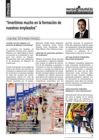 Entrevista


“Invertimos mucho en la formación de
nuestros empleados”

   Jorge Motje, CEO de Miebach Consulting
¿Cuáles son los orígenes y el           Alemania, Arabia Saudí, Argentina,       permitan alcanzar la excelencia.
presente de Miebach Consulting?         Brasil, Colombia, Chile, China,          Para ello integramos distintas áreas
                                        España, EUA, Guatemala, India,           de competencia: desarrollo estratégi-
La compañía fue fundada en              Italia, México, Perú, Polonia y Suiza.   co, ingeniería del flujo de materiales,
Frankfurt en 1973 por el Dr. Joachim                                             procesos      y   sistemas     IT     y
Miebach y en 1982 realizó su prime-     ¿Qué tipo de soluciones aportan a        Organización y Recursos Humanos.
ra incursión en el extranjero e inau-   las empresas?
guró una oficina en España.                                                      ¿En qué sectores industriales
Precisamente este mes celebramos        Miebach Consulting ofrece servicios      desarrollan proyectos?
el 30 aniversario de Miebach en         de consultoría e ingeniería logística
nuestro país.                           para mejorar la cadena de suminis-       En Miebach Consulting trabajamos
                                        tros de las empresas y ayudarles a       para empresas pertenecientes a
A partir de entonces no ha dejado de    maximizar su nivel de rendimiento y      diversos sectores, teniendo en cuen-
crecer y de ofrecer sus servicios de    servicio y a cumplir sus objetivos de    ta los requerimientos y procesos
consultoría e ingeniería de la cadena   reducción o variabilización de costes.   específicos de cada uno de ellos:
de suministros a empresas ubicadas      Nuestro principal objetivo es diseñar    automoción, moda, farmacia, fabri-
en todos los rincones del mundo.        e implantar las mejores soluciones       cantes de gran consumo, retailers,
Actualmente cuenta con más de           para dotar a las cadenas de suminis-     operadores logísticos, hightech, etc.
300 empleados directos y una red de     tros de nuestros clientes de ventajas    El intercambio de conocimientos y
oficinas repartidas por 16 países:      competitivas sostenibles que les         experiencia entre ellos nos permite
                                                                                 generar soluciones innovadoras pero
                                                                                 a su vez contrastadas.

                                                                                 ¿Qué proyectos realizados
                                                                                 destacaría a nivel internacional?

                                                                                 Recientemente hemos sido contrata-
                                                                                 dos para el diseño de la central
                                                                                 de carga aérea de Lufthansa en
                                                                                 Frankfurt. Trabajamos para el grupo




    “Hay empresas que en estos
    momentos están aprobando
    grandes inversiones para seguir
    ganando competitividad”

                                                                                                                      5
 