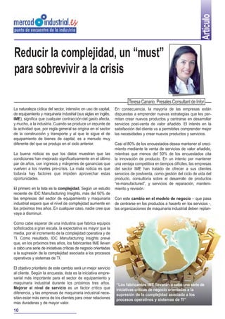 Artículo
Reducir la complejidad, un “must”
para sobrevivir a la crisis

                                                                         Teresa Canario, Presales Consultant de Infor
La naturaleza cíclica del sector, intensivo en uso de capital,   En consecuencia, la mayoría de las empresas están
de equipamiento y maquinaria industrial (sus siglas en inglés,   dispuestas a emprender nuevas estrategias que les per-
IME), significa que cualquier contracción del gasto afecta,      mitan crear nuevos productos y centrarse en desarrollar
y mucho, a la industria. Cuando se produce un repunte de         servicios post-venta de valor añadido. El interés en la
la actividad que, por regla general se origina en el sector      satisfacción del cliente va a permitirles comprender mejor
de la construcción y transporte y al que le sigue el de          las necesidades y crear nuevos productos y servicios.
equipamiento de bienes de capital, es a menudo muy
diferente del que se produjo en el ciclo anterior.               Casi el 80% de los encuestados desea mantener el creci-
                                                                 miento mediante la venta de servicios de valor añadido,
La buena noticia es que los datos muestran que las               mientras que menos del 50% de los encuestados cita
condiciones han mejorado significativamente en el último         la innovación de producto. En un intento por mantener
par de años, con ingresos y márgenes de ganancias que            una ventaja competitiva en tiempos difíciles, las empresas
vuelven a los niveles pre-crisis. La mala noticia es que         del sector IME han tratado de ofrecer a sus clientes
todavía hay factores que impiden aprovechar estas                servicios de postventa, como gestión del ciclo de vida del
oportunidades.                                                   producto, consultoría sobre el desarrollo de productos
                                                                 “re-manufactured”, y servicios de reparación, manteni-
El primero en la lista es la complejidad. Según un estudio       miento y revisión.
reciente de IDC Manufacturing Insights, más del 50% de
las empresas del sector de equipamiento y maquinaria             Con este cambio en el modelo de negocio – que pasa
industrial espera que el nivel de complejidad aumente en         de centrarse en los productos a hacerlo en los servicios -,
los próximos tres años. En cualquier caso, nadie cree que        las organizaciones de maquinaria industrial deben replan-
vaya a disminuir.

Como cabe esperar de una industria que fabrica equipos
sofisticados a gran escala, la expectativa es mayor que la
media, por el incremento de la complejidad operativa y de
TI. Como resultado, IDC Manufacturing Insights prevé
que, en los próximos tres años, los fabricantes IME lleven
a cabo una serie de iniciativas críticas de negocio orientadas
a la supresión de la complejidad asociada a los procesos
operativos y sistemas de TI.

El objetivo prioritario de este cambio será un mejor servicio
al cliente. Según la encuesta, ésta es la iniciativa empre-
sarial más importante para el sector de equipamiento y
maquinaria industrial durante los próximos tres años.            “Los fabricantes IME llevarán a cabo una serie de
Mejorar el nivel de servicio es un factor crítico que            iniciativas críticas de negocio orientadas a la
diferencia, y las empresas de maquinaria industrial nece-        supresión de la complejidad asociada a los
sitan estar más cerca de los clientes para crear relaciones      procesos operativos y sistemas de TI”
más duraderas y de mayor valor.
10
 