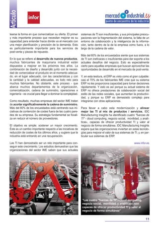 Artículo

tearse la forma en que comercializan su oferta. El primer       sistemas de TI son insuficientes, y sus principales preocu-
y más importante proceso que necesitan mejorar es su            paciones son la fragmentación del sistema, la falta de un
capacidad para entender hacia dónde va el mercado con           entorno de colaboración y la inteligencia de la informa-
una mejor planificación y previsión de la demanda. Esto         ción, tanto dentro de la de la empresa como fuera, a lo
es particularmente importante para los servicios de             largo de la cadena de valor.
post-venta y piezas de repuesto.
                                                                Más del 60% de los encuestados siente que sus sistemas
En lo que se refiere al desarrollo de nuevos productos,         de TI son ineficaces o insuficientes para dar soporte a los
muchos fabricantes de maquinaria industrial están               actuales desafíos del negocio. Esto es especialmente
dispuestos a mejorar en los próximos tres años. La              cierto para aquellas empresas que buscan aprovechar las
combinación de diseño y desarrollo junto con la necesi-         oportunidades de desarrollo en el mercado de post-venta.
dad de comercializar el producto en el momento adecua-
do, en el lugar adecuado, con las características y con         Y, en esta tesitura, el ERP es visto como el gran culpable:
la cantidad y la calidad adecuadas, es todo reto para           casi el 70% de los fabricantes IME cree que su sistema
muchos fabricantes. No obstante, este proceso - que             ERP no les proporciona capacidad para tomar decisiones
abarca muchos departamentos de la organización,                 rápidamente. Y esto es así porque su actual sistema de
comercialización, cadena de suministro, operaciones e           ERP no ofrece prestaciones de colaboración social del
ingeniería - es crucial para llegar a dominar la complejidad.   estilo de las redes sociales, que aumentan la productivi-
                                                                dad, y porque su ERP es demasiado complejo para
Como resultado, muchas empresas del sector IME tratan           integrarse con otras aplicaciones.
de acortar significativamente la cadena de suministro.
Más del 60% de los encuestados está centrando sus ini-          Para llevar a cabo esta modernización y alinear
ciativas de contención de costes fuera de las cuatro pare-      mejor las TI al mix de productos / servicios, IDC
des de su empresa. Su estrategia fundamental se focali-         Manufacturing Insights ha identificado cuatro "fuerzas de
za en reducir el número de proveedores.                         TI" - cloud computing, negocio social, movilidad, y analí-
                                                                ticas-, capaces de ofrecer productividad TI y valor al
El objetivo es simple: sostener un mayor crecimiento.           negocio de forma simultánea. IDC Manufacturing Insights
Éste es un cambio importante respecto a las iniciativas de      espera que las organizaciones inviertan en estas tecnolo-
reducción de costes de los últimos años, y sugiere que la       gías para mejorar el valor de sus sistemas de TI, y, en par-
industria está entrando en una recuperación.                    ticular sus sistemas de ERP.

Las TI han demostrado ser un reto importante para con-                                                        www.infor.es
seguir este crecimiento. Los estudios demuestran que las
organizaciones del sector IME saben que sus actuales




                                                                 “Las cuatro "fuerzas de TI" - cloud computing,
                                                                 negocio social, movilidad, y analíticas-, son
                                                                 capaces de ofrecer productividad TI y valor al
                                                                 negocio de forma simultánea”

                                                                                                                        11
 