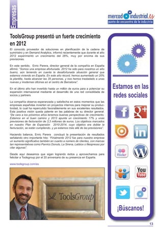 Empresas


ToolsGroup presentó un fuerte crecimiento
en 2012
El conocido proveedor de soluciones en planificación de la cadena de
suministro y en Demand Analytics, informó recientemente que durante el año
2012 experimentó un crecimiento del 28%, muy por encima de sus
previsiones.

En este sentido, Enric Parera, director general de la compañía en España
afirmó: “Somos una empresa afortunada. 2012 ha sido para nosotros un año
bueno, aún teniendo en cuenta la desafortunada situación general que
estamos viviendo en España. En este año récord, hemos aumentado un 20%
la plantilla, hasta alcanzar las 35 personas, y nos hemos trasladado a unas
nuevas y modernas oficinas en el centro de Barcelona”.

En el último año han invertido hasta un millón de euros para a potenciar su    Estamos en las
expansión internacional mediante el desarrollo de una red consolidada de
socios y partners
                                                                               redes sociales
La compañía observa esperanzada y satisfecha en estos momentos que las
empresas españolas invierten en proyectos internos para mejorar su produc-
tividad, lo cual ha repercutido favorablemente en sus excelentes resultados.
Esta positiva visión queda patente en las palabras de su director general:
“De cara a los próximos años tenemos buenas perspectivas de crecimiento.
Estamos en el buen camino y 2013 apunta un crecimiento 17% y unas
previsiones de facturación de 3,3 millones de euros. Los objetivos marcados
en nuestro Plan de Expansión 2010-2014, cuyo objetivo era doblar la
facturación, se están cumpliendo, y ya estamos más allá de las previsiones”.

Haciendo balance, Enric Parera concluyó la presentación de resultados
señalando otro importante hito: “Finalmente 2012 fue para nuestra empresa
un aumento significativo también en cuanto a número de clientes, con marcas
tan representativas como Panrico Donuts, La Sirena, Labbox o Nespresso por
citar algunas”.

Desde aquí deseamos que sigan logrando éxitos y aprovechamos para
felicitar a Toolsgroup por el 20 aniversario de su presencia en España.

www.toolsgroup.com/es




                                                                                ¡Búscanos!
                                                                                                13
 