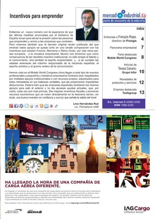 Incentivos para emprender

                                                                                                                                       índice
    Editamos un nuevo número con la esperanza de que
    las últimas medidas anunciadas por el Gobierno de
                                                                                                        Entrevista a François Rispe,
    España sirvan para aliviar la presión sobre las personas
    que emprenden y anime a las empresas que contratan.                                                        directivo de Prologis      4
    Pero creemos también que el decreto original recién publicado del que
    emanan estos apoyos se queda corto en una simple comparación con los                                     Panorama empresarial         7
    incentivos que prestan Francia, Alemania o Reino Unido, por citar otros paí-
    ses europeos, a la iniciativa empresarial. Mucho nos tememos que como                                          Feria destacada
    consecuencia de tan decidido incentivo institucional, no sólo emigre el talento y
    el conocimiento, sino también el espíritu emprendedor y , si se cumplen las
                                                                                                           Mobile World Congress          8
    veladas amenazas del máximo responsable de la hacienda española, el
                                                                                                                         Artículo de
    espíritu artístico y el gremio entero de la comunicación.
                                                                                                                    Teresa Canario,
    Hemos visto en el Mobile World Congress cómo llegan a este tipo de eventos                                         Grupo Infor      10
    profesionales y pequeños y medianos empresarios foráneos bien respaldados
    por múltiples apoyos institucionales o con recursos propios, adjudicados para                                    Novedades de
    estos menesteres en sus balances contables, que les proporcionan importantes
    deducciones. Estaría bien que las empresas españolas recibieran los mismos
                                                                                                               productos y servicios    12
    apoyos para salir al exterior y no las escasas ayudas actuales, que, por
                                                                                                                Empresa destacada
    cierto, cada vez son más pírricas. Dar mejores incentivos fiscales y promover
    recursos económicos que se noten directamente en la tesorería serían, sin
                                                                                                                      Toolsgroup         13
    duda, una buena inversión en confianza y una luz que señala la salida del túnel.
                                                                                                           D.L. Internet B-20885-2006
                                                                        Lino Hernández Rué
                                                                                                                 ISSN 1886-2330
                                                                         Lic. Periodismo UAB




HA LLEGADO LA HORA DE UNA COMPAÑÍA DE
CARGA AÉREA DIFERENTE.
Ha llegado el momento de que una compañía de carga aérea reconozca cómo el mundo está cambiando
y lo importante que es evolucionar con ese mundo. Una compañía que se comprometa a ofrecer más
destinos, más capacidad y más oportunidades de negocio. Al ampliar nuestra red de destinos,
desarrollar productos especializados y atender las necesidades de nuestros clientes, estamos ayudando
a que empresas en todo el mundo crezcan, una por una.
Para obtener más información sobre qué diferencia a IAG Cargo, visite iagcargo.com/differentworld.
 