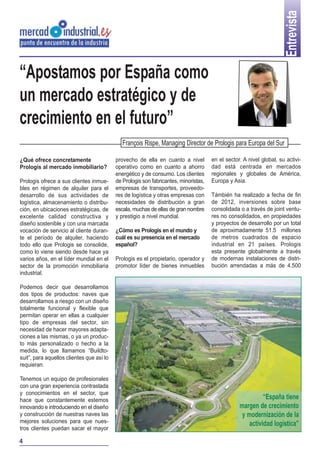 Entrevista
“Apostamos por España como
un mercado estratégico y de
crecimiento en el futuro”
                                              François Rispe, Managing Director de Prologis para Europa del Sur

¿Qué ofrece concretamente                  provecho de ella en cuanto a nivel         en el sector. A nivel global, su activi-
Prologis al mercado inmobiliario?          operativo como en cuanto a ahorro          dad está centrada en mercados
                                           energético y de consumo. Los clientes      regionales y globales de América,
Prologis ofrece a sus clientes inmue-      de Prologis son fabricantes, minoristas,   Europa y Asia.
bles en régimen de alquiler para el        empresas de transportes, proveedo-
desarrollo de sus actividades de           res de logística y otras empresas con      Támbién ha realizado a fecha de fin
logística, almacenamiento o distribu-      necesidades de distribución a gran         de 2012, inversiones sobre base
ción, en ubicaciones estratégicas, de      escala, muchas de ellas de gran nombre     consolidada o a través de joint ventu-
excelente calidad constructiva y           y prestigio a nivel mundial.               res no consolidados, en propiedades
diseño sostenible y con una marcada                                                   y proyectos de desarrollo por un total
vocación de servicio al cliente duran-     ¿Cómo es Prologis en el mundo y            de aproximadamente 51.5 millones
te el período de alquiler, haciendo        cuál es su presencia en el mercado         de metros cuadrados de espacio
todo ello que Prologis se consolide,       español?                                   industrial en 21 países. Prologis
como lo viene siendo desde hace ya                                                    esta presente globalmente a través
varios años, en el líder mundial en el     Prologis es el propietario, operador y     de modernas instalaciones de distri-
sector de la promoción inmobiliaria        promotor líder de bienes inmuebles         bución arrendadas a más de 4.500
industrial.

Podemos decir que desarrollamos
dos tipos de productos: naves que
desarrollamos a riesgo con un diseño
totalmente funcional y flexible que
permitan operar en ellas a cualquier
tipo de empresas del sector, sin
necesidad de hacer mayores adapta-
ciones a las mismas, o ya un produc-
to más personalizado o hecho a la
medida, lo que llamamos “Buildto-
suit”, para aquellos clientes que así lo
requieran.

Tenemos un equipo de profesionales
con una gran experiencia contrastada
y conocimientos en el sector, que
hace que constantemente estemos                                                                             “España tiene
innovando e introduciendo en el diseño                                                            margen de crecimiento
y construcción de nuestras naves las                                                               y modernización de la
mejores soluciones para que nues-                                                                     actividad logística”
tros clientes puedan sacar el mayor

4
 