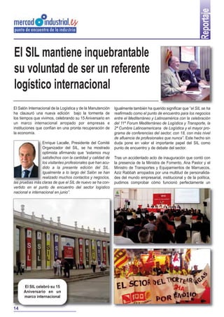 Reportaje
Igualmente también ha querido significar que “el SIL se ha
reafirmado como el punto de encuentro para los negocios
entre el Mediterráneo y Latinoamérica con la celebración
del 11º Forum Mediterráneo de Logística y Transporte, la
2ª Cumbre Latinoamericana de Logística y el mayor pro-
grama de conferencias del sector, con 18, con más nivel
de afluencia de profesionales que nunca”. Este hecho sin
duda pone en valor el importante papel del SIL como
punto de encuentro y de debate del sector.
Tras un accidentado acto de inauguración que contó con
la presencia de la Ministra de Fomento, Ana Pastor y el
Ministro de Transportes y Equipamientos de Marruecos,
Aziz Rabbah arropados por una multitud de personalida-
des del mundo empresarial, institucional y de la política,
pudimos comprobar cómo funcionó perfectamente un
El SIL mantiene inquebrantable
su voluntad de ser un referente
logístico internacional
El Salón Internacional de la Logística y de la Manutención
ha clausuró una nueva edición bajo la tormenta de
los tiempos que vivimos, celebrando su 15 Aniversario en
un marco internacional arropado por empresas e
instituciones que confían en una pronta recuperación de
la economía.
Enrique Lacalle, Presidente del Comité
Organizador del SIL, se ha mostrado
optimista afirmando que “estamos muy
satisfechos con la cantidad y calidad de
los visitantes profesionales que han acu-
dido a la presente edición del SIL.
Igualmente a lo largo del Salón se han
realizado muchos contactos y negocios,
las pruebas más claras de que el SIL de nuevo se ha con-
vertido en el punto de encuentro del sector logístico
nacional e internacional en junio”.
El SIL celebró su 15
Aniversario en un
marco internacional
14
 