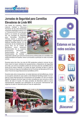 Eventos
Jornadas de Seguridad para Carretillas
Elevadoras de Linde MHI
Las áreas de Logística, Salud
Laboral, Calidad y Recursos
Humanos de las más destacadas
empresas españolas tuvieron el 12
y 13 de junio de 2013 una cita para
asistir a un evento sin preceden-
tes: las Jornadas de Seguridad
para Carretillas Elevadoras:
“Pensar, Actuar y Conducir con
Seguridad”, organizadas por Linde
Material Handling Ibérica. En los
exteriores de las instalaciones del
Camp Nou en la ciudad de
Barcelona como escenario,
Profesionales de la Logística,
Empresarios, Directores y
Responsables de Logística,
Responsables de Calidad y
Seguridad Laboral, así como los Conductores profesionales de carretillas más
experimentados de España, fueron convocados a participar en este innovador
evento
Durante estos dos días, los más de 500 asistentes pudieron conocer de pri-
mera mano la mayor variedad de equipamientos y dispositivos de seguridad
de Linde, así como la completa cartera de servicios para las carretillas eleva-
doras de la marca. Además, a lo largo de estas Jornadas se llevó a cabo la
Gran Final de la Copa de Carretilleros de la Provincia de Barcelona 2013 y la
Gran Final de la Copa Nacional de Carretilleros 2013.
Durante siete años consecutivos, la ciudad alemana de Aschaffenburg, donde
se encuentra ubicada la casa matriz Linde Material Handling GmbH, ha aco-
gido la Copa Internacional de Conductores de Carretillas. En 2012 el equipo
español consiguió el primer lugar de esta competencia que convoca a carre-
tilleros de todo el mundo. En estas jornadas de Barcelona salió la nueva
representación española que participará en el concurso internacional que
organiza la sede en Alemania para el mes de septiembre.
www.linde-mh.es
Estamos en las
redes sociales
¡Búscanos!
18
 