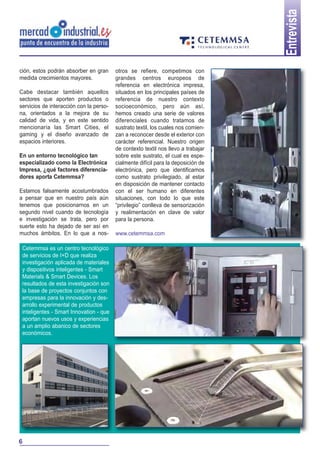 6
Entrevista
ción, estos podrán absorber en gran
medida crecimientos mayores.
Cabe destacar también aquellos
sectores que aporten productos o
servicios de interacción con la perso-
na, orientados a la mejora de su
calidad de vida, y en este sentido
mencionaría las Smart Cities, el
gaming y el diseño avanzado de
espacios interiores.
En un entorno tecnológico tan
especializado como la Electrónica
Impresa, ¿qué factores diferencia-
dores aporta Cetemmsa?
Estamos falsamente acostumbrados
a pensar que en nuestro país aún
tenemos que posicionarnos en un
segundo nivel cuando de tecnología
e investigación se trata, pero por
suerte esto ha dejado de ser así en
muchos ámbitos. En lo que a nos-
Cetemmsa es un centro tecnológico
de servicios de I+D que realiza
investigación aplicada de materiales
y dispositivos inteligentes - Smart
Materials & Smart Devices. Los
resultados de esta investigación son
la base de proyectos conjuntos con
empresas para la innovación y des-
arrollo experimental de productos
inteligentes - Smart Innovation - que
aportan nuevos usos y experiencias
a un amplio abanico de sectores
económicos.
otros se refiere, competimos con
grandes centros europeos de
referencia en electrónica impresa,
situados en los principales países de
referencia de nuestro contexto
socioeconómico, pero aún así,
hemos creado una serie de valores
diferenciales cuando tratamos de
sustrato textil, los cuales nos comien-
zan a reconocer desde el exterior con
carácter referencial. Nuestro origen
de contexto textil nos llevo a trabajar
sobre este sustrato, el cual es espe-
cialmente difícil para la deposición de
electrónica, pero que identificamos
como sustrato privilegiado, al estar
en disposición de mantener contacto
con el ser humano en diferentes
situaciones, con todo lo que este
“privilegio” conlleva de sensorización
y realimentación en clave de valor
para la persona.
www.cetemmsa.com
 