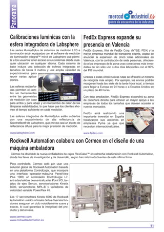Panorama
Calibraciones lumínicas con la FedEx Express expande su
esfera integradora de Labsphere presencia en Valencia
Las series illumia®plus de sistemas de medición LED e
iluminación están equipadas con el software de medición
de iluminación Integral™ móvil de Labsphere que permite a los usuarios tener acceso a sus sistemas desde cualquier ubicación en cualquier idioma. Cada sistema de
base incluye una selección de esferas integradas en
tamaños de hasta 3 metros y una amplia variedad de
espectrómetros para
reunir varias aplicaciones.
Las esferas rediseñadas permiten el cambio sin herramientas
entre las geometrías
de medición con base
para arriba y para abajo y el intercambio de calor de las
lámparas estabilizadas, lo que hace que los clientes ahorren el tiempo suficiente en cada medición.

FedEx Express, filial de FedEx Corp. (NYSE: FDX) y la
mayor empresa mundial de transporte exprés, acaba de
anunciar la expansión de cinco rutas adicionales en
Valencia, con la contratación de siete personas, ofreciendo a las empresas de la zona unas conexiones más inmediatas de tan sólo uno o dos días laborables con el 90%
del PIB mundial.
Gracias a estas cinco nuevas rutas se ofrecerá un horario
de recogida más amplio. Por ejemplo, los envíos podrán
recogerse hasta las siete de la tarde hora local, a tiempo
para llegar a Europa en 24 horas o a Estados Unidos en
un plazo de 48 horas.
Con esta ampliación, FedEx Express expandirá su zona
de cobertura directa para ofrecer un mayor apoyo a las
empresas de todos los tamaños que deseen acceder a
nuevos mercados.

Las esferas integradas de illumia®plus están cubiertas
con una recubrimiento de alta reflectancia de
Spectraflect® de Labsphere, que provee casi un efecto de
reflectancia difusa para la mejor precisión de medición.

FedEx está realizando una
importante inversión en España
focalizando sus acciones en
empresas Pyme ya que que
necesitan internacionalizarse.

www.labsphere.com

www.fedex.com

Rockwell Automation colabora con Cermex en el diseño de una
máquina embaladora
Cermex ha diseñado la nueva embaladora de cajas FlexiCase™ en estrecha colaboración con Rockwell Automation,
desde las fases de investigación y de desarrollo, según han informado fuentes de esta última firma.
Para controlarla, Cermex optó por usar una
solución global de Rockwell Automation basada
en una plataforma ControlLogix, que incorpora
una interface operador-máquina PanelView
Plus 1000, un controlador ControlLogix L7,
entradas/salidas descentralizadas Point I/O, tarjetas de ejes Sercos, servovariadores Kinetix
6000, servomotores MPL-B y variadores de
velocidad variable PowerFlex 40.
Los 17 servomotores Kinetix 6000 de Rockwell
Automation usados a través de las diversas funciones aseguran un ciclo notablemente suave y
exacto, lo cual garantiza la integridad del producto y del envase.
www.cermex.com
www.rockwellautomation.es

11

 