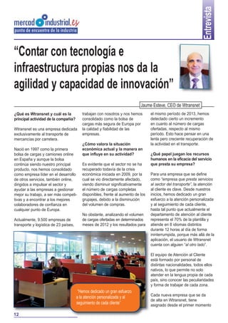 Entrevista

“Contar con tecnología e
infraestructura propias nos da la
agilidad y capacidad de innovación”
Jaume Esteve, CEO de Wtransnet
¿Qué es Wtransnet y cuál es la
principal actividad de la compañía?
Wtransnet es una empresa dedicada
exclusivamente al transporte de
mercancías por carretera.
Nació en 1997 como la primera
bolsa de cargas y camiones online
en España y aunque la bolsa
continúa siendo nuestro principal
producto, nos hemos consolidado
como empresa líder en el desarrollo
de otros servicios, también online,
dirigidos a impulsar el sector y
ayudar a las empresas a gestionar
mejor su trabajo, a ser más competitivas y a encontrar a los mejores
colaboradores de confianza en
cualquier punto de Europa.
Actualmente, 9.500 empresas de
transporte y logística de 23 países,

trabajan con nosotros y nos hemos
consolidado como la bolsa de
cargas más segura de Europa por
la calidad y fiabilidad de las
empresas.
¿Cómo valora la situación
económica actual y la manera en
que influye en su actividad?
Es evidente que el sector no se ha
recuperado todavía de la crisis
económica iniciada en 2009, por la
cual se vio directamente afectado,
viendo disminuir significativamente
el número de cargas completas
disponibles, frente al aumento de los
grupajes, debido a la disminución
del volumen de compras.
No obstante, analizando el volumen
de cargas ofertadas en determinados
meses de 2012 y los resultados para

el mismo período de 2013, hemos
detectado cierto un incremento
en cuanto al número de cargas
ofertadas, respecto al mismo
período. Esto hace pensar en una
lenta pero creciente recuperación de
la actividad en el transporte.
¿Qué papel juegan los recursos
humanos en la eficacia del servicio
que presta su empresa?
Para una empresa que se define
como “empresa que presta servicios
al sector del transporte”, la atención
al cliente es clave. Desde nuestros
inicios, hemos dedicado un gran
esfuerzo a la atención personalizada
y al seguimiento de cada cliente,
hasta tal punto que actualmente el
departamento de atención al cliente
representa el 70% de la plantilla y
atiende en 8 idiomas distintos
durante 12 horas al día de forma
ininterrumpida, porque más allá de la
aplicación, el usuario de Wtransnet
cuenta con alguien “al otro lado”.
El equipo de Atención al Cliente
está formado por personal de
distintas nacionalidades, todos ellos
nativos, lo que permite no solo
atender en la lengua propia de cada
país, sino conocer las peculiaridades
y forma de trabajar de cada zona.

“Hemos dedicado un gran esfuerzo
a la atención personalizada y al
seguimiento de cada cliente”
12

Cada nueva empresa que se da
de alta en Wtransnet, tiene
asignado desde el primer momento

 