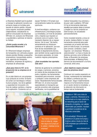 Entrevista
un Business Assistant que le ayudará
a manejar la aplicación durante sus
primeros meses en la bolsa para
sacarle el máximo partido. Actuará
como soporte, buscando posibles
colaboradores, actualizando su
perfil en el buscador de empresas
WFinder 2,0, exclusivo de Wtransnet
y ayudándole a optimizar al máximo
su trabajo.
¿Quién puede acceder a la
comunidad Wtransnet ?
En Wtransnet trabajan empresas
de transportes con vehículos propios
(desde grandes flotistas a pequeños
empresarios), transportistas autónomos, agencias de transporte,
transitarios, empresas de logística y
empresas de almacenaje.
¿Qué peso tiene la I+D en la
proyección de su empresa en el
presente?
Es un pilar básico en una empresa
cuyo producto es on-line. El hecho
de contar con tecnología e infraestructura propias, nos da la agilidad
y capacidad de innovación a la
hora de realizar cambios y mejoras
en la aplicación. Contamos con un

equipo Techlab e I+D propio que
semanalmente realiza los cambios
oportunos.
A nivel tecnológico, contamos con
infraestructura y tecnología propias.
La inmediatez y el nivel de actualización y mejoras que requiere un
producto como el nuestro, hace
necesario disponer de un equipo
técnico “de la casa”. De hecho,
semanalmente se introducen
cambios en la aplicación, que son
fruto de las necesidades que
detecta el departamento técnico,
pero también de las sugerencias de
los propios asociados, sin duda
nuestros mejores prescriptores.
¿Qué novedades han aportado
este año?
Además de gestionar la contratación
de cargas y camiones, ponemos
en manos de las empresas de transporte y logística, las herramientas
necesarias para encontrar, conocer
y contactar a otras empresas del
sector. Recientemente hemos lanzado
WFinder 2.0, el único buscador
especializado en transporte que
permite encontrar sólo empresas
certificadas, con la posibilidad de

realizar búsquedas muy precisas y
de gran valor cualitativo. WFinder
2.0 es la herramienta ideal para
aquellos que quieran darse a conocer
y ampliar su red de contactos en
toda Europa y es actualizado
permanentemente.
Como novedad reciente y única en
el sector, destaca Belink, la mejor
herramienta comercial para estar
conectado con el sector del transporte en toda Europa. Un producto
para conocer, contactar y hacer
negocios con empresas “filtradas y
seleccionadas”. Lo hace a través de
distintos servicios como la Bolsa de
Rutas, el Buscador de empresas
Internacionales, el Meeting Point,
Servicio de documentación o la ficha
comercial, entre otros.
¿Qué objetivos espera alcanzar
para los próximos años?
Continuar con nuestra expansión en
Europa, manteniendo los estándares
de calidad y confianza que nos
diferencian. Seguir implementando
mejoras en la herramienta innovar
en un sector donde la inmediatez y
la obtención de información en
tiempo real es fundamental.

Fundada en 1996 como bolsa de
cargas y camiones, Wtransnet se ha
transformado en la mejor plataforma
de networking para el sector del
transporte y la logística, con valores
diferenciales que presiden, impulsan
y garantizan la excelencia de las
relaciones comerciales.

“Nos hemos consolidado
como la bolsa de cargas
más segura de Europa por
la calidad y fiabilidad de las
empresas”

En la actualidad, Wtransnet está
presente en 23 países de Europa y
América Latina a través de más de
9.000 empresas que conforman la
comunidad.
www.wtransnet.com
13

 