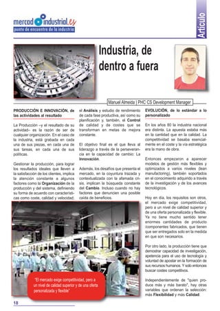 Artículo

Industria, de
dentro a fuera
Manuel Almeida | PHC CS Development Manager
PRODUCCIÓN E INNOVACIÓN, de
las actividades al resultado
La Producción –y el resultado de su
actividad– es la razón de ser de
cualquier organización. En el caso de
la industria, está grabada en cada
una de sus piezas, en cada una de
sus tareas, en cada una de sus
políticas.
Gestionar la producción, para lograr
los resultados ideales que lleven a
la satisfacción de los clientes, implica
la atención constante a algunos
factores como la Organización de la
producción y del sistema, definiendo
su forma de acuerdo con características como coste, calidad y velocidad;

el Análisis y estudio de rendimiento
de cada fase productiva, así como su
planificación y, también, el Control
de calidad y de costes que se
transforman en metas de mejora
constante.
El objetivo final es el que lleva al
liderazgo a través de la perseverancia en la capacidad de cambio: La
Innovación.
Además, los desafíos que presenta el
mercado, en la coyuntura trazada y
contextualizada con la afamada crisis, implican la búsqueda constante
del Cambio. Incluso cuando no hay
factores que denuncien una posible
caída de beneficios.

EVOLUCIÓN, de lo estándar a lo
personalizado
En los años 80 la industria nacional
era distinta. La apuesta estaba más
en la cantidad que en la calidad. La
competitividad se basaba esencialmente en el coste y la vía estratégica
era la mano de obra.
Entonces empezaron a aparecer
modelos de gestión más flexibles y
optimizados a varios niveles (lean
manufactoring), también soportados
en el conocimiento adquirido a través
de la investigación y de los avances
tecnológicos.
Hoy en día, los requisitos son otros,
el mercado exige competitividad,
pero a un nivel de calidad superior y
de una oferta personalizada y flexible.
Ya no tiene mucho sentido tener
enormes cantidades de producto
/componentes fabricados, que tienen
que ser entregados solo en la medida
en que son necesarios.
Por otro lado, la producción tiene que
demostrar capacidad de investigación,
apetencia para el uso de tecnología y
voluntad de apostar en la formación de
sus recursos humanos. Y solo entonces
buscar costes competitivos.

“El mercado exige competitividad, pero a
un nivel de calidad superior y de una oferta
personalizada y flexible”
18

Independientemente de "quien produce más y más barato", hay otras
variables que ordenan la selección:
más Flexibilidad y más Calidad.

 