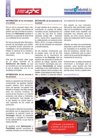 Artículo
INFORMACIÓN, de las tecnologías
a la calidad

MOTIVACIÓN, de las personas a la
sociedad

Hoy en día es necesario hacer más,
mejor y más rápido. Las políticas de
gestión que dan prioridad al control y
acceso a la Información tenderán a
aumentar su potencial de éxito frente
a la volatilidad de los mercados.

El valor añadido de la industria y su
contribución en puestos de trabajo
ha estado a la par, contribuyendo con
un peso de casi 25% en ambas
vertientes (fuente INE - diciembre
2012 y marzo 2013, respectivamente, relativamente a la evolución entre
2000 y 2010). La mayor contribución
viene de las industrias de extracción
y transformadoras.

Por eso es esencial estar informado y
conocer las tecnologías que existen.
Es importante buscar soluciones de
credibilidad y con conocimientos que
reflejen lo esencial de la industria y
que puedan crecer en riqueza de
información.
Este tipo de inversión debe surgir
de un deseo profundo en la
Satisfacción del cliente, ya que
se convertirá en una herramienta en
la que la calidad será uno de sus
resultados principales.
OPTIMIZACIÓN, de los recursos a
los procesos

De las distintas conclusiones que
se pueden sacar, una de las más
relevantes es la importancia de
centrarse en las Personas. Esto no
significa solo aumentar el número de
puestos de trabajo. Significa hacer
una inversión tecnológica para proporcionar Herramientas de trabajo
cualificadas a los colaboradores. Así
pueden dedicar menos energía a los
detalles, la tecnología se hará cargo de
ellos, y distribuir su potencial creativo

en la obtención de resultados.
Ese desafío es muy motivador.
Aprovechar esta oportunidad y participar con la sociedad en una gestión
cuidada tendrá como resultado una
respuesta muy eficiente para los
clientes, así como nuevas oportunidades de colaboración dentro y fuera
del sector.
Además, ese éxito y los conocimientos
adquiridos a partir del mismo podrán
ser inyectados en la sociedad, en el
área de enseñanza, creando más y
mejores condiciones para la potenciación de los avances tecnológicos e
impulsando la economía.
Al final de todo, se estará produciendo
información y tecnología para la
sociedad. Justo aquello que ella
misma nos ha presentado y que nos
permite crecer, innovar y superar crisis.
www.phcsoftware.es

Desde su repositorio de información y
conocimiento, los gestores también
pueden obtener otros beneficios,
como, por ejemplo, una gestión más
eficiente en energía, una mejor sinergia
entre los recursos humanos, un
control de los recursos y un sistema
productivo más eficaz y, finalmente,
una planificación más flexible, en
la que destaca un control mayor y
más soportado de los costes de
producción.
Para ayudar a optimizar los procesos,
permitiendo que la organización sea
competitiva, es esencial invertir en
Tecnología. Además, es importante
aprovechar y compartir la inversión
en los colaboradores, lo que hace el
sistema flexible.
El equilibrio entre Optimización y
Flexibilidad permite suministrar la
cantidad necesaria con el coste ideal.

“La Producción –y el resultado de
su actividad– es la razón de ser de
cualquier organización”
19

 