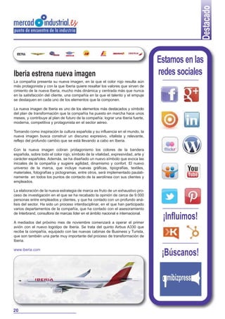 Destacado
Iberia estrena nueva imagen

Estamos en las
redes sociales

La compañía presenta su nueva imagen, en la que el color rojo resulta aún
más protagonista y con la que Iberia quiere resaltar los valores que sirven de
cimiento de la nueva Iberia, mucho más dinámica y centrada más que nunca
en la satisfacción del cliente, una compañía en la que el talento y el empuje
se destaquen en cada uno de los elementos que la componen.
La nueva imagen de Iberia es uno de los elementos más destacados y símbolo
del plan de transformación que la compañía ha puesto en marcha hace unos
meses, y contribuye al plan de futuro de la compañía: lograr una Iberia fuerte,
moderna, competitiva y protagonista en el sector aéreo.
Tomando como inspiración la cultura española y su influencia en el mundo, la
nueva imagen busca construir un discurso expresivo, vitalista y relevante,
reflejo del profundo cambio que se está llevando a cabo en Iberia.
Con la nueva imagen cobran protagonismo los colores de la bandera
española, sobre todo el color rojo, símbolo de la vitalidad, expresividad, arte y
carácter españoles. Además, se ha diseñado un nuevo símbolo que evoca las
iniciales de la compañía y sugiere agilidad, dinamismo y confort. El nuevo
universo de la marca, que incluye nuevas gráficas, tipografías, textiles,
materiales, fotografías y pictogramas, entre otros, será implementado paulatinamente en todos los puntos de contacto de la aerolínea con sus clientes y
empleados.
La elaboración de la nueva estrategia de marca es fruto de un exhaustivo proceso de investigación en el que se ha recabado la opinión de cerca de 9.000
personas entre empleados y clientes, y que ha contado con un profundo análisis del sector. Ha sido un proceso interdisciplinar, en el que han participado
varios departamentos de la compañía, que ha contado con el asesoramiento
de Interbrand, consultora de marcas líder en el ámbito nacional e internacional.
A mediados del próximo mes de noviembre comenzará a operar el primer
avión con el nuevo logotipo de Iberia. Se trata del quinto Airbus A330 que
recibe la compañía, equipado con las nuevas cabinas de Business y Turista,
que son también una parte muy importante del proceso de transformación de
Iberia.
www.iberia.com

20

¡Influimos!

¡Búscanos!

 