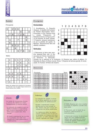 Y además...
Sudoku

Crucigrama

Principiante

Horizontales

2 3 6

1
1

6 5 2
7
4
9 7 8

Verticales:

3

Medio

2 6
5
9

Soluciones

S

E

A

N

E

V

A

P

S
A
R
A

A

R

G

E

A

T

N
A
B

S
E
V

I
N

L
A

O

A
O

I

T

M O

S
O
S

1
8

2

S

5

7
4

A

P

O

A

Medio

9

8

6

3

2

1

7

5
6
9

3
4

Principiante

I

9

3

8

9

1

6

2

5

7

4

5

7

6

8

4

2

3

1

6
3
7
4
1
8
2
9
5

2
5
4
6
9
3
1
8
7

4
2
9
7
5
6
3
1
8

1
6
5
3
8
4
9
7
2

8
7
3
1
2
9
4
5
6

2

1

9

8

4

3

6

9

3

2

5

7

7

4

8

6

1

5

5
7
6
8
4
1
9
3
2

6
4
5
2
1
9
8
7
3

9
3
2
4
7
8
1
5
6

7
1
8
5
6
3
2
9
4

8
2
7
3
5
4
6
1
9

4
5
1
7
9
6
3
2
8

3
6
9
1
8
2
5
4
7

Rellene las casillas de los módulos de 9 recuadros
con cifras del 1 al 9, sin repetir ningún número en la
misma columna, fila y módulo.

P

7 5

4 6
7
9
3
2 6
1

X

9 5
2 8 6

E

8

S

1 2

3 5 7
9 8
2 1
5 8

R

4
3

1) Remueves la tierra para sembrar después.Titulo real. 2) Río
que pasa por Girona. Insustancial,
en femenino. 3) Banquete.
Símbolo de lo esencial en el hinduismo. 4) Persona que cultiva el plátano. 5)
Naturales de Álava. 6) Nota musical. Ónice. 7) Especie de lechuza grande. Al revés,
pepita. 8) Insulsas. Símbolo del amperio.

O

6

M O

7

A

3
6

6
9

1
2
3
4
5
6
7
8

N

7

4

A

7 9

9
1 2 6

R

5

1 2 3 4 5 6 7 8

1) Anudábamos. 2) Pequeño
obsequio. 3) Apellido del fundador
de Partido Nacionalista Vasco.
Pronombre. 4) Sur. Persona sosa
o
simple.
Preposición.
5)
Bebedizos tóxicos. 6) Figura jurídica de empresa. Al revés, pisotee.
7) Trastorno psíquico caracterizado por la pérdida del apetito. 8)
Manojos. Decimonovena letra del
alfabeto castellano

Interesa:

Alerta:
La caida de las grandes firmas
y marcas de referencia crean
desesperación y alarma social.
La creación de empleo es ya un
objetivo político a largo plazo,
por lo que el panorama en el
2014 será insostenible. Mal
asunto.
El tejido empresarial ya no cree
en la política. Se nota una
desafección entre patronales e
instituciones.

La entrada de capital inversor
en la Bolsa española es un primer síntoma de estabilización
Existen importantes eventos
feriales que se han puesto al
día. Ahora más que nunca son
necesarias las ferias sectoriales.
La vigilancia sobre las operaciones crediticias de los bancos
es también un síntoma de recuperación. La letra pequeña está
siendo vigilada con lupa.

Felicitar a:
A FedEx Express por crear empleo
e invertir en España cuando más
hace falta.
A Tecnocom, por el éxito de su
aventura internacional en
Latinoamérica.
A Iberia por animar el panorama
aéreo con una modernización
estética que anticipa un nuevo
modelo de gestión empresarial
orientada al éxito.

21

 