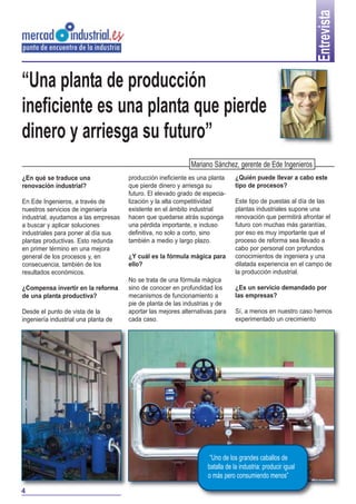 Entrevista

“Una planta de producción
ineficiente es una planta que pierde
dinero y arriesga su futuro”
Mariano Sánchez, gerente de Ede Ingenieros
¿En qué se traduce una
renovación industrial?
En Ede Ingenieros, a través de
nuestros servicios de ingeniería
industrial, ayudamos a las empresas
a buscar y aplicar soluciones
industriales para poner al día sus
plantas productivas. Esto redunda
en primer término en una mejora
general de los procesos y, en
consecuencia, también de los
resultados económicos.
¿Compensa invertir en la reforma
de una planta productiva?
Desde el punto de vista de la
ingeniería industrial una planta de

producción ineficiente es una planta
que pierde dinero y arriesga su
futuro. El elevado grado de especialización y la alta competitividad
existente en el ámbito industrial
hacen que quedarse atrás suponga
una pérdida importante, e incluso
definitiva, no solo a corto, sino
también a medio y largo plazo.
¿Y cuál es la fórmula mágica para
ello?
No se trata de una fórmula mágica
sino de conocer en profundidad los
mecanismos de funcionamiento a
pie de planta de las industrias y de
aportar las mejores alternativas para
cada caso.

¿Quién puede llevar a cabo este
tipo de procesos?
Este tipo de puestas al día de las
plantas industriales supone una
renovación que permitirá afrontar el
futuro con muchas más garantías,
por eso es muy importante que el
proceso de reforma sea llevado a
cabo por personal con profundos
conocimientos de ingeniera y una
dilatada experiencia en el campo de
la producción industrial.
¿Es un servicio demandado por
las empresas?
Sí, a menos en nuestro caso hemos
experimentado un crecimiento

“Uno de los grandes caballos de
batalla de la industria: producir igual
o más pero consumiendo menos”
4

 