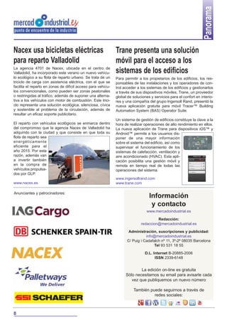 Panorama
Nacex usa bicicletas eléctricas
para reparto Valladolid
La agencia 4701 de Nacex, ubicada en el centro de
Valladolid, ha incorporado este verano un nuevo vehículo ecológico a su flota de reparto urbano. Se trata de un
triciclo de carga con asistencia eléctrica, con el que se
facilita el reparto en zonas de difícil acceso para vehículos convencionales, como pueden ser zonas peatonales
o restringidas al tráfico, además de suponer una alternativa a los vehículos con motor de combustión. Este triciclo representa una solución ecológica, silenciosa, cívica
y sostenible al problema de la circulación, además de
resultar un eficaz soporte publicitario.
El reparto con vehículos ecológicos se enmarca dentro
del compromiso que la agencia Nacex de Valladolid ha
adquirido con la ciudad y que consiste en que toda su
flota de reparto sea
energéticamente
eficiente para el
año 2015. Por esta
razón, además van
a invertir también
en la compra de
vehículos propulsados por GLP.
www.nacex.es
Anunciantes y patrocinadores:

Trane presenta una solución
móvil para el acceso a los
sistemas de los edificios
Para permitir a los propietarios de los edificios, los responsables de las instalaciones y los operadores de control acceder a los sistemas de los edificios y gestionarlos
a través de sus dispositivos móviles, Trane, un proveedor
global de soluciones y servicios para el confort en interiores y una compañía del grupo Ingersoll Rand, presentó la
nueva aplicación gratuita para móvil Tracer™ Building
Automation System (BAS) Operator Suite.
Un sistema de gestión de edificios constituye la clave a la
hora de realizar operaciones de alto rendimiento en ellos.
La nueva aplicación de Trane para dispositivos iOS™ y
Android™ permite a los usuarios disponer de una mayor información
sobre el sistema del edificio, así como
supervisar el funcionamiento de los
sistemas de calefacción, ventilación y
aire acondicionado (HVAC). Esta aplicación posibilita una gestión móvil y
remota en tiempo real de todas las
operaciones del sistema.
www.ingersollrand.com
www.trane.com

Información
y contacto
www.mercadoindustrial.es
Redacción:
redaccion@mercadoindustrial.es
Administración, suscripciones y publicidad:
info@mercadoindustrial.es
C/ Puig i Cadafalch nº 11, 3º-2ª 08035 Barcelona
Tel 93 531 18 55
D.L. Internet B-20885-2006
ISSN 2339-6148

La edición on-line es gratuita
Sólo necesitamos su email para avisarle cada
vez que publiquemos un nuevo número
También puede seguirnos a través de
redes sociales:

8

 
