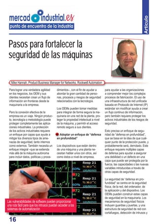 16
Pasos para fortalecer la
seguridad de las máquinas
dimientos–, con el ﬁn de ayudar a
abordar la gran cantidad de perso-
nas, procesos y riesgos de seguridad
relacionados con la tecnología.
Los OEMs pueden tomar medidas
para integrar de forma segura la ma-
quinaria en una red de la planta, pro-
teger la propiedad intelectual a nivel
de la máquina, y permitir el acceso
remoto seguro a sus clientes.
Adoptar un enfoque de “defensa
en profundidad”
Los dispositivos que están dentro
de una máquina y una planta ne-
cesitan hablar unos con otros, así
como éstos a nivel de empresa,
Para lograr una verdadera agilidad
en los negocios, los OEM y sus
clientes necesitan crear un ﬂujo de
información sin fronteras desde la
maquinaria a la empresa.
Pero la conexión efectiva de la
empresa es un viaje. Ningún produc-
to, tecnología o metodología puede
proteger completamente las aplica-
ciones industriales. La protección
de los activos industriales requiere
un enfoque por capas que ayude a
mitigar los diversos tipos de ame-
nazas de seguridad, tanto internos
como externos. También necesita un
enfoque integral –que se extienda
más allá de la máquina autónoma
para incluir datos, políticas y proce-
Artículo
para ayudar a las organizaciones
a comprender mejor los complejos
procesos de fabricación. El uso de
una infraestructura de red uniﬁcada
basada en Protocolo de Internet (IP)
estándar sin modiﬁcar ayuda a crear
un ﬂujo continuo de información,
pero también requiere proteger los
activos industriales de los riesgos de
seguridad.
Esto precisa un enfoque de segu-
ridad de “defensa en profundidad”,
que se basa en la idea de que cual-
quier punto de la protección puede, y
probablemente será, derrotado. Este
enfoque requiere múltiples capas
de defensa para ayudar a asegurar
una debilidad o un defecto en una
capa que puede ser protegida por la
fuerza, las capacidades o las nuevas
variables introducidas a través de
otras capas de seguridad.
La seguridad de “defensa en pro-
fundidad” se centra en la seguridad
física, de la red, del ordenador, de
la aplicación y del dispositivo. Los
OEMs pueden construir estas capas
de seguridad en la maquinaria. Los
mecanismos de seguridad físicos
incluyen guardias y puertas, y una
estructura de seguridad de red con
cortafuegos, detección de intrusos y
Mike Hannah, Product Business Manager for Networks, RockwellAutomation
A
16
Las vulnerabilidades de software pueden proporcionar
una ruta fácil para que los intrusos puedan acceder a los
sistemas de automatización
 