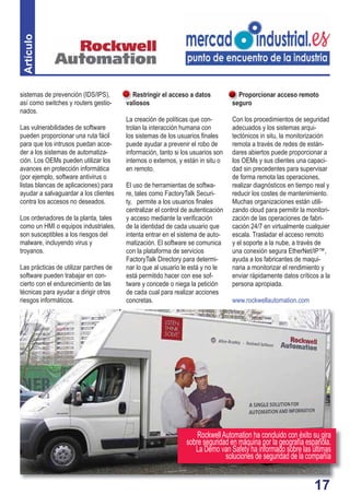 17
Artículo
sistemas de prevención (IDS/IPS),
así como switches y routers gestio-
nados.
Las vulnerabilidades de software
pueden proporcionar una ruta fácil
para que los intrusos puedan acce-
der a los sistemas de automatiza-
ción. Los OEMs pueden utilizar los
avances en protección informática
(por ejemplo, software antivirus o
listas blancas de aplicaciones) para
ayudar a salvaguardar a los clientes
contra los accesos no deseados.
Los ordenadores de la planta, tales
como un HMI o equipos industriales,
son susceptibles a los riesgos del
malware, incluyendo virus y
troyanos.
Las prácticas de utilizar parches de
software pueden trabajar en con-
cierto con el endurecimiento de las
técnicas para ayudar a dirigir otros
riesgos informáticos.
Proporcionar acceso remoto
seguro
Con los procedimientos de seguridad
adecuados y los sistemas arqui-
tectónicos in situ, la monitorización
remota a través de redes de están-
dares abiertos puede proporcionar a
los OEMs y sus clientes una capaci-
dad sin precedentes para supervisar
de forma remota las operaciones,
realizar diagnósticos en tiempo real y
reducir los costes de mantenimiento.
Muchas organizaciones están utili-
zando cloud para permitir la monitori-
zación de las operaciones de fabri-
cación 24/7 en virtualmente cualquier
escala. Trasladar el acceso remoto
y el soporte a la nube, a través de
una conexión segura EtherNet/IP™,
ayuda a los fabricantes de maqui-
naria a monitorizar el rendimiento y
enviar rápidamente datos críticos a la
persona apropiada.
www.rockwellautomation.com
Restringir el acceso a datos
valiosos
La creación de políticas que con-
trolan la interacción humana con
los sistemas de los usuarios ﬁnales
puede ayudar a prevenir el robo de
información, tanto si los usuarios son
internos o externos, y están in situ o
en remoto.
El uso de herramientas de softwa-
re, tales como FactoryTalk Securi-
ty, permite a los usuarios ﬁnales
centralizar el control de autenticación
y acceso mediante la veriﬁcación
de la identidad de cada usuario que
intenta entrar en el sistema de auto-
matización. El software se comunica
con la plataforma de servicios
FactoryTalk Directory para determi-
nar lo que al usuario le está y no le
está permitido hacer con ese sof-
tware y concede o niega la petición
de cada cual para realizar acciones
concretas.
R
l
P
seg
17
RockwellAutomation ha concluido con éxito su gira
sobre seguridad en máquina por la geografía española.
La Demo van Safety ha informado sobre las últimas
soluciones de seguridad de la compañía
 