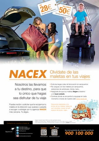 NACEX Olvídate de las
maletas en tus viajes
Nosotros las llevamos
a tu destino, para que
lo único que hagas
sea disfrutar de tu viaje
Puedes recibir o solicitar que te recojamos tu
maleta en la dirección que quieras o pasarla
a recoger o entregar por tu agencia NACEX
más cercana. Tú eliges.
Contacta con nosotros a través de:
Evita las largas colas de facturación en aeropuertos.
No cargues con las maletas por aeropuertos,
estaciones de autobuses, trenes, taxis...
Asegúrate de que tus maletas llegan al destino
y en buen estado.
Controla dónde se encuentra tu equipaje en cada
momento a través de nuestra web www.nacex.es
Soluciones adaptadas a los
envíos de tus maletas, tablas de
surf, bicicletas, bolsas de golf,
equipos de buceo, cajas...
* Seguro incluido hasta 1000 € por bulto aportando factura
* Máximo 20 kg por bulto - Medidas máximas 80 x 50 x 30 cm (alto x ancho x largo)
* Otros destinos nacionales e internacionales consultar con su agencia NACEX más cercana
Servicio gratuito de atención al cliente
900 100 000www.nacex.es www.nacexshop.com
Síguenos en:
https://twitter.com/nacex_
https://twitter.com/NACEXclientes
https://twitter.com/NACEXshop
http://blog.nacex.es/
http://www.youtube.com/nacexmkt
http://www.linkedin.com/company/nacex
50€
IDA y VUELTA
IVA incluido. Destinos peninsulares
IDA y
IVA in
28€
IDA
IVA incluido. Destinos peninsulares
 