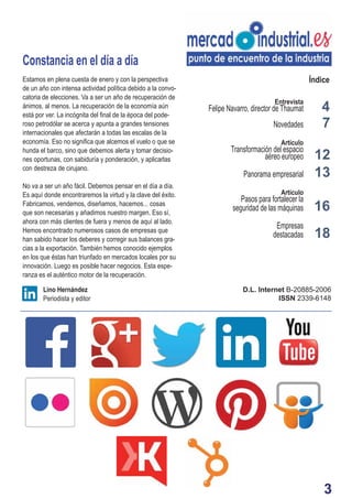 3
Entrevista
Felipe Navarro, director de Thaumat
Novedades
Artículo
Transformación del espacio
aéreo europeo
Panorama empresarial
Artículo
Pasos para fortalecer la
seguridad de las máquinas
Empresas
destacadas
4
7
13
Constancia en el día a día
D.L. Internet B-20885-2006
ISSN 2339-6148
Lino Hernández
Periodista y editor
ÍndiceEstamos en plena cuesta de enero y con la perspectiva
de un año con intensa actividad política debido a la convo-
catoria de elecciones. Va a ser un año de recuperación de
ánimos, al menos. La recuperación de la economía aún
está por ver. La incógnita del ﬁnal de la época del pode-
roso petrodólar se acerca y apunta a grandes tensiones
internacionales que afectarán a todas las escalas de la
economía. Eso no signiﬁca que alcemos el vuelo o que se
hunda el barco, sino que debemos alerta y tomar decisio-
nes oportunas, con sabiduría y ponderación, y aplicarlas
con destreza de cirujano.
No va a ser un año fácil. Debemos pensar en el día a día.
Es aquí donde encontraremos la virtud y la clave del éxito.
Fabricamos, vendemos, diseñamos, hacemos... cosas
que son necesarias y añadimos nuestro margen. Eso sí,
ahora con más clientes de fuera y menos de aquí al lado.
Hemos encontrado numerosos casos de empresas que
han sabido hacer los deberes y corregir sus balances gra-
cias a la exportación. También hemos conocido ejemplos
en los que éstas han triunfado en mercados locales por su
innovación. Luego es posible hacer negocios. Esta espe-
ranza es el auténtico motor de la recuperación.
16
12
18
 