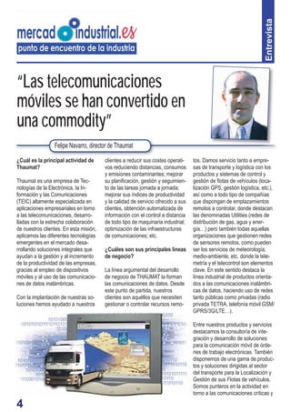 4
tos. Damos servicio tanto a empre-
sas de transporte y logística con los
productos y sistemas de control y
gestión de ﬂotas de vehículos (loca-
lización GPS, gestión logística, etc.),
así como a todo tipo de compañías
que dispongan de emplazamientos
remotos a controlar, donde destacan
las denominadas Utilities (redes de
distribución de gas, agua y ener-
gía…) pero también todas aquellas
organizaciones que gestionen redes
de sensores remotos, como pueden
ser los servicios de meteorología,
medio-ambiente, etc. donde la tele-
metría y el telecontrol son elementos
clave. En este sentido destaca la
línea industrial de productos orienta-
dos a las comunicaciones inalámbri-
cas de datos, haciendo uso de redes
tanto públicas como privadas (radio
privada TETRA, telefonía móvil GSM/
GPRS/3G/LTE…).
Entre nuestros productos y servicios
destacamos la consultoría de inte-
gración y desarrollo de soluciones
para la comunicación móvil de órde-
nes de trabajo electrónicas. También
disponemos de una gama de produc-
tos y soluciones dirigidas al sector
del transporte para la Localización y
Gestión de sus Flotas de vehículos.
Somos punteros en la actividad en
torno a las comunicaciones críticas y
“Las telecomunicaciones
móviles se han convertido en
una commodity”
¿Cuál es la principal actividad de
Thaumat?
Thaumat es una empresa de Tec-
nologías de la Electrónica, la In-
formación y las Comunicaciones
(TEIC) altamente especializada en
aplicaciones empresariales en torno
a las telecomunicaciones, desarro-
lladas con la estrecha colaboración
de nuestros clientes. En esta misión,
aplicamos las diferentes tecnologías
emergentes en el mercado desa-
rrollando soluciones integrales que
ayudan a la gestión y al incremento
de la productividad de las empresas,
gracias al empleo de dispositivos
móviles y al uso de las comunicacio-
nes de datos inalámbricas.
Con la implantación de nuestras so-
luciones hemos ayudado a nuestros
clientes a reducir sus costes operati-
vos reduciendo distancias, consumos
y emisiones contaminantes; mejorar
su planiﬁcación, gestión y seguimien-
to de las tareas jornada a jornada;
mejorar sus índices de productividad
y la calidad de servicio ofrecido a sus
clientes, obtención automatizada de
información con el control a distancia
de todo tipo de maquinaria industrial;
optimización de las infraestructuras
de comunicaciones; etc.
¿Cuáles son sus principales líneas
de negocio?
La línea argumental del desarrollo
de negocio de THAUMAT la forman
las comunicaciones de datos. Desde
este punto de partida, nuestros
clientes son aquéllos que necesiten
gestionar o controlar recursos remo-
Felipe Navarro, director de Thaumat
Entrevista
 