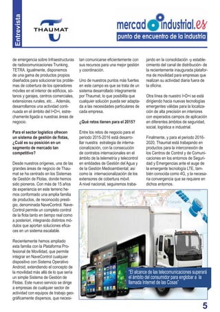 5
Entrevista
de emergencia sobre Infraestructuras
de radiocomunicaciones Trunking,
TETRA. Igualmente, disponemos
de una gama de productos propios
diseñados para solucionar los proble-
mas de cobertura de los operadores
móviles en el interior de ediﬁcios, só-
tanos y garajes, centros comerciales,
extensiones rurales, etc… Además,
desarrollamos una actividad conti-
nuada en el ámbito del I+D+i, estre-
chamente ligada a nuestras áreas de
negocio.
Para el sector logístico ofrecen
un sistema de gestión de ﬂotas,
¿Cuál es su posición en un
segmento de mercado tan
competitivo?
Desde nuestros orígenes, una de las
grandes áreas de negocio de Thau-
mat se ha centrado en los Sistemas
de Gestión de Flotas, donde hemos
sido pioneros. Con más de 15 años
de experiencia en este terreno he-
mos conformado una amplia familia
de productos, de reconocido presti-
gio, denominada NaveControl. Nave-
Control permite un completo control
de la ﬂota tanto en tiempo real como
a posteriori, integrando distintos mó-
dulos que aportan soluciones eﬁca-
ces en un sistema escalable.
Recientemente hemos ampliado
esta familia con la Plataforma Pro-
fesional de Movilidad, que permite
integrar en NaveControl cualquier
dispositivo con Sistema Operativo
Android, extendiendo el concepto de
la movilidad más allá de lo que sería
un simple Sistema de Gestión de
Flotas. Este nuevo servicio se dirige
a empresas de cualquier sector de
actividad con equipos de trabajo geo-
gráﬁcamente dispersos, que necesi-
tan comunicarse eﬁcientemente con
sus recursos para una mejor gestión
y coordinación.
Uno de nuestros puntos más fuertes
en este campo es que se trata de un
sistema desarrollado íntegramente
por Thaumat, lo que posibilita que
cualquier solución pueda ser adapta-
da a las necesidades particulares de
cada empresa.
¿Qué retos tienen para el 2015?
Entre los retos de negocio para el
periodo 2015-2016 está desarro-
llar nuestra estrategia de interna-
cionalización, con la consecución
de contratos internacionales en el
ámbito de la telemetría y telecontrol
en entidades de Gestión del Agua y
de la Gestión Medioambiental; así
como la internacionalización de los
extensores de cobertura móvil.
A nivel nacional, seguiremos traba-
jando en la consolidación -y estable-
cimiento del canal de distribución- de
la recientemente inaugurada platafor-
ma de movilidad para empresas que
realizan su actividad diaria fuera de
la oﬁcina.
Otra línea de nuestro I+D+i se está
dirigiendo hacia nuevas tecnologías
emergentes válidas para la localiza-
ción de alta precisión en interiores
con esperados campos de aplicación
en diferentes ámbitos de seguridad,
social, logística e industrial.
Finalmente, y para el periodo 2016-
2020, Thaumat está trabajando en
productos para la interconexión de
los Centros de Control y de Comuni-
caciones en los entornos de Seguri-
dad y Emergencias ante el auge de
la emergente tecnología LTE, tam-
bién conocida como 4G, y la necesa-
ria convergencia que se requiere en
dichos entornos.
“El alcance de las telecomunicaciones superará
el ámbito del consumidor para englobar a la
llamada Internet de las Cosas”
 