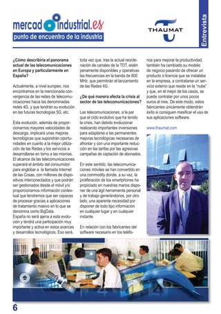6
Entrevista
¿Cómo describiría el panorama
actual de las telecomunicaciones
en Europa y particularmente en
España?
Actualmente, a nivel europeo, nos
encontramos en la mencionada con-
vergencia de las redes de telecomu-
nicaciones hacia las denominadas
redes 4G, y que tendrán su evolución
en las futuras tecnologías 5G, etc.
Esta evolución, además de propor-
cionarnos mayores velocidades de
descarga, implicará unas mejoras
tecnológicas que supondrán oportu-
nidades en cuanto a la mejor utiliza-
ción de las Redes y los servicios a
desarrollarse en torno a las mismas.
El alcance de las telecomunicaciones
superará el ámbito del consumidor
para englobar a la llamada Internet
de las Cosas, con millones de dispo-
sitivos interconectados y que podrán
ser gestionados desde el móvil y/o
proporcionarnos información contex-
tual que tendremos que ser capaces
de procesar gracias a aplicaciones
de tratamiento masivo en lo que se
denomina como BigData.
España no será ajena a esta evolu-
ción y tendrá una participación muy
importante y activa en estos avances
y desarrollos tecnológicos. Eso será,
toda vez que, tras la actual reorde-
nación de canales de la TDT, estén
penamente disponibles y operativas
las frecuencias en la banda de 800
MHz. que permitirán el lanzamiento
de las Redes 4G.
¿De qué manera afecta la crisis al
sector de las telecomunicaciones?
Las telecomunicaciones, a la par
que el ciclo evolutivo que ha tenido
la crisis, han debido evolucionar
realizando importantes inversiones
para adaptarse a las permanentes
mejoras tecnológicas necesarias de
afrontar y con una importante reduc-
ción en las tarifas por las agresivas
campañas de captación de abonados.
En este sentido, las telecomunica-
ciones móviles se han convertido en
una commodity donde, a su vez, la
proliferación de los smartphones ha
propiciado en nuestras manos dispo-
ner de una ágil herramienta personal
y de trabajo generándonos, por otro
lado, una aparente necesidad por
disponer de todo tipo información
en cualquier lugar y en cualquier
instante.
En relación con los fabricantes del
software necesario en los teléfo-
nos para mejorar la productividad,
también ha cambiado su modelo
de negocio pasando de ofrecer un
producto o licencia que se instalaba
en la empresa, a contratarse un ser-
vicio externo que reside en la “nube”
y que, en el mejor de los casos, se
puede contratar por unos pocos
euros al mes. De este modo, estos
fabricantes únicamente obtendrán
éxito si consiguen masiﬁcar el uso de
sus aplicaciones software.
www.thaumat.com
6
 