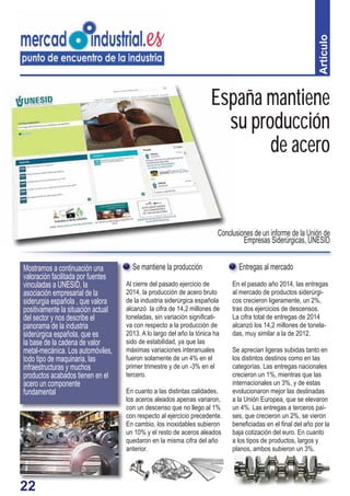 22
Se mantiene la producción
Al cierre del pasado ejercicio de
2014, la producción de acero bruto
de la industria siderúrgica española
alcanzó la cifra de 14,2 millones de
toneladas, sin variación signiﬁcati-
va con respecto a la producción de
2013. A lo largo del año la tónica ha
sido de estabilidad, ya que las
máximas variaciones interanuales
fueron solamente de un 4% en el
primer trimestre y de un -3% en el
tercero.
En cuanto a las distintas calidades,
los aceros aleados apenas variaron,
con un descenso que no llego al 1%
con respecto al ejercicio precedente.
En cambio, los inoxidables subieron
un 10% y el resto de aceros aleados
quedaron en la misma cifra del año
anterior.
Artículo
Entregas al mercado
En el pasado año 2014, las entregas
al mercado de productos siderúrgi-
cos crecieron ligeramente, un 2%,
tras dos ejercicios de descensos.
La cifra total de entregas de 2014
alcanzó los 14,2 millones de tonela-
das, muy similar a la de 2012.
Se aprecian ligeras subidas tanto en
los distintos destinos como en las
categorías. Las entregas nacionales
crecieron un 1%, mientras que las
internacionales un 3%, y de estas
evolucionaron mejor las destinadas
a la Unión Europea, que se elevaron
un 4%. Las entregas a terceros paí-
ses, que crecieron un 2%, se vieron
beneﬁciadas en el ﬁnal del año por la
baja cotización del euro. En cuanto
a los tipos de productos, largos y
planos, ambos subieron un 3%.
ESMostramos a continuación una
valoración facilitada por fuentes
vinculadas a UNESID, la
asociación empresarial de la
siderurgia española , que valora
positivamente la situación actual
del sector y nos describe el
panorama de la industria
siderúrgica española, que es
la base de la cadena de valor
metal-mecánica. Los automóviles,
todo tipo de maquinaria, las
infraestructuras y muchos
productos acabados tienen en el
acero un componente
fundamental
Conclusiones de un informe de la Unión de
Empresas Siderúrgicas, UNESID
España mantiene
su producción
de acero
22
 
