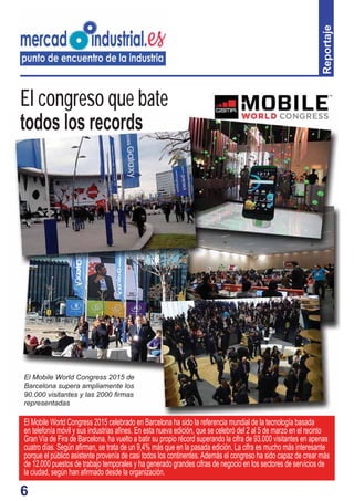 6
Reportaje
El congreso que bate
todos los records
El Mobile World Congress 2015 de
Barcelona supera ampliamente los
90.000 visitantes y las 2000 ﬁrmas
representadas
El Mobile World Congress 2015 celebrado en Barcelona ha sido la referencia mundial de la tecnología basada
en telefonía móvil y sus industrias aﬁnes. En esta nueva edición, que se celebró del 2 al 5 de marzo en el recinto
Gran Vía de Fira de Barcelona, ha vuelto a batir su propio récord superando la cifra de 93.000 visitantes en apenas
cuatro días. Según aﬁrman, se trata de un 9,4% más que en la pasada edición. La cifra es mucho más interesante
porque el público asistente provenía de casi todos los continentes.Además el congreso ha sido capaz de crear más
de 12.000 puestos de trabajo temporales y ha generado grandes cifras de negocio en los sectores de servicios de
la ciudad, según han aﬁrmado desde la organización.
El Mobile World Congress 2015 de
Barcelona supera ampliamente los
90.000 visitantes y las 2000 ﬁrmas
representadas
 