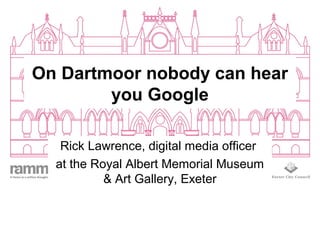 On Dartmoor nobody can hear
you Google
Rick Lawrence, digital media officer
at the Royal Albert Memorial Museum
& Art Gallery, Exeter
 