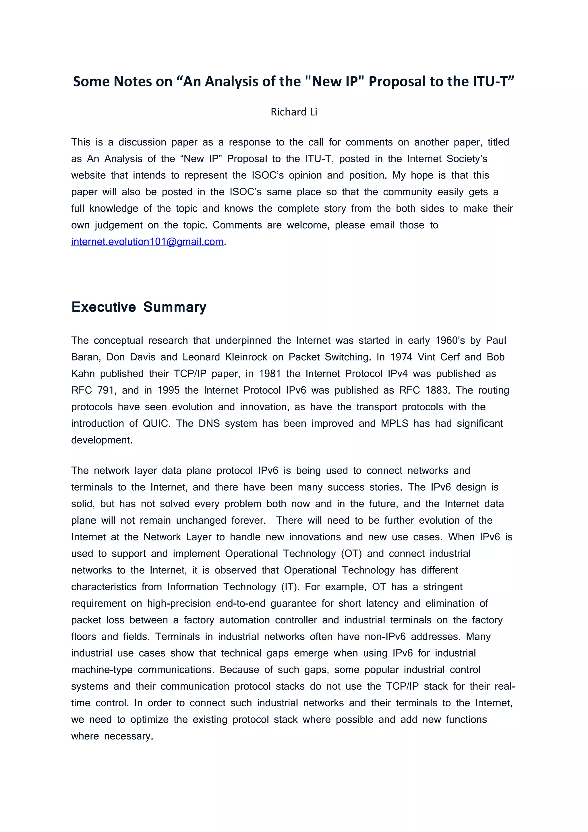 Some Notes on “An Analysis of the "New IP" Proposal to the ITU-T”
Richard Li
This is a discussion paper as a response to the call for comments on another paper, titled
as An Analysis of the “New IP” Proposal to the ITU-T, posted in the Internet Society’s
website that intends to represent the ISOC’s opinion and position. My hope is that this
paper will also be posted in the ISOC’s same place so that the community easily gets a
full knowledge of the topic and knows the complete story from the both sides to make their
own judgement on the topic. Comments are welcome, please email those to
internet.evolution101@gmail.com.
Executive Summary
The conceptual research that underpinned the Internet was started in early 1960’s by Paul
Baran, Don Davis and Leonard Kleinrock on Packet Switching. In 1974 Vint Cerf and Bob
Kahn published their TCP/IP paper, in 1981 the Internet Protocol IPv4 was published as
RFC 791, and in 1995 the Internet Protocol IPv6 was published as RFC 1883. The routing
protocols have seen evolution and innovation, as have the transport protocols with the
introduction of QUIC. The DNS system has been improved and MPLS has had significant
development.
The network layer data plane protocol IPv6 is being used to connect networks and
terminals to the Internet, and there have been many success stories. The IPv6 design is
solid, but has not solved every problem both now and in the future, and the Internet data
plane will not remain unchanged forever. There will need to be further evolution of the
Internet at the Network Layer to handle new innovations and new use cases. When IPv6 is
used to support and implement Operational Technology (OT) and connect industrial
networks to the Internet, it is observed that Operational Technology has different
characteristics from Information Technology (IT). For example, OT has a stringent
requirement on high-precision end-to-end guarantee for short latency and elimination of
packet loss between a factory automation controller and industrial terminals on the factory
floors and fields. Terminals in industrial networks often have non-IPv6 addresses. Many
industrial use cases show that technical gaps emerge when using IPv6 for industrial
machine-type communications. Because of such gaps, some popular industrial control
systems and their communication protocol stacks do not use the TCP/IP stack for their real-
time control. In order to connect such industrial networks and their terminals to the Internet,
we need to optimize the existing protocol stack where possible and add new functions
where necessary.
 