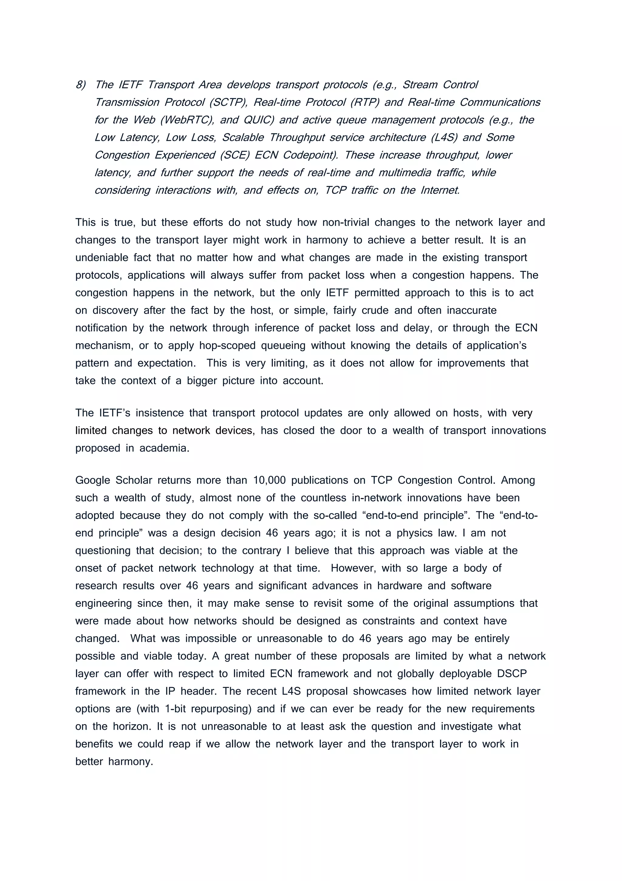 8) The IETF Transport Area develops transport protocols (e.g., Stream Control
Transmission Protocol (SCTP), Real-time Protocol (RTP) and Real-time Communications
for the Web (WebRTC), and QUIC) and active queue management protocols (e.g., the
Low Latency, Low Loss, Scalable Throughput service architecture (L4S) and Some
Congestion Experienced (SCE) ECN Codepoint). These increase throughput, lower
latency, and further support the needs of real-time and multimedia traffic, while
considering interactions with, and effects on, TCP traffic on the Internet.
This is true, but these efforts do not study how non-trivial changes to the network layer and
changes to the transport layer might work in harmony to achieve a better result. It is an
undeniable fact that no matter how and what changes are made in the existing transport
protocols, applications will always suffer from packet loss when a congestion happens. The
congestion happens in the network, but the only IETF permitted approach to this is to act
on discovery after the fact by the host, or simple, fairly crude and often inaccurate
notification by the network through inference of packet loss and delay, or through the ECN
mechanism, or to apply hop-scoped queueing without knowing the details of application’s
pattern and expectation. This is very limiting, as it does not allow for improvements that
take the context of a bigger picture into account.
The IETF’s insistence that transport protocol updates are only allowed on hosts, with very
limited changes to network devices, has closed the door to a wealth of transport innovations
proposed in academia.
Google Scholar returns more than 10,000 publications on TCP Congestion Control. Among
such a wealth of study, almost none of the countless in-network innovations have been
adopted because they do not comply with the so-called “end-to-end principle”. The “end-to-
end principle” was a design decision 46 years ago; it is not a physics law. I am not
questioning that decision; to the contrary I believe that this approach was viable at the
onset of packet network technology at that time. However, with so large a body of
research results over 46 years and significant advances in hardware and software
engineering since then, it may make sense to revisit some of the original assumptions that
were made about how networks should be designed as constraints and context have
changed. What was impossible or unreasonable to do 46 years ago may be entirely
possible and viable today. A great number of these proposals are limited by what a network
layer can offer with respect to limited ECN framework and not globally deployable DSCP
framework in the IP header. The recent L4S proposal showcases how limited network layer
options are (with 1-bit repurposing) and if we can ever be ready for the new requirements
on the horizon. It is not unreasonable to at least ask the question and investigate what
benefits we could reap if we allow the network layer and the transport layer to work in
better harmony.
 