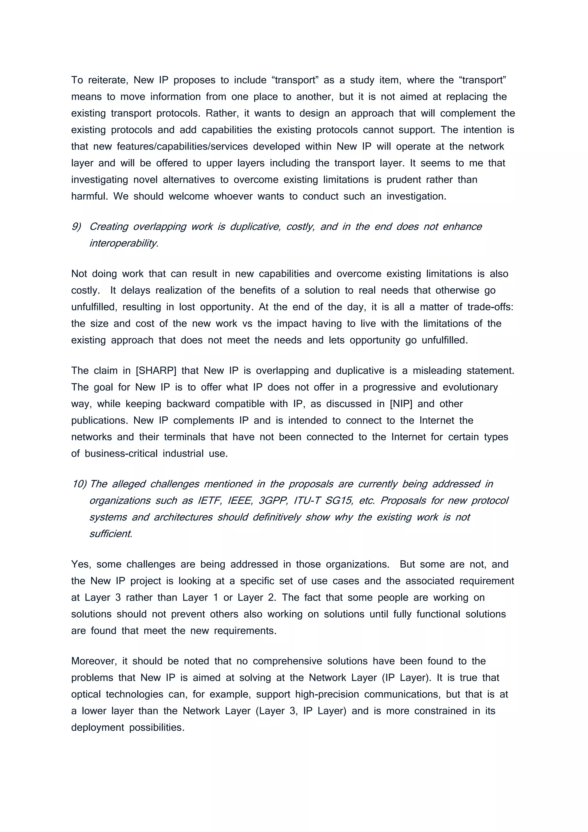 To reiterate, New IP proposes to include “transport” as a study item, where the “transport”
means to move information from one place to another, but it is not aimed at replacing the
existing transport protocols. Rather, it wants to design an approach that will complement the
existing protocols and add capabilities the existing protocols cannot support. The intention is
that new features/capabilities/services developed within New IP will operate at the network
layer and will be offered to upper layers including the transport layer. It seems to me that
investigating novel alternatives to overcome existing limitations is prudent rather than
harmful. We should welcome whoever wants to conduct such an investigation.
9) Creating overlapping work is duplicative, costly, and in the end does not enhance
interoperability.
Not doing work that can result in new capabilities and overcome existing limitations is also
costly. It delays realization of the benefits of a solution to real needs that otherwise go
unfulfilled, resulting in lost opportunity. At the end of the day, it is all a matter of trade-offs:
the size and cost of the new work vs the impact having to live with the limitations of the
existing approach that does not meet the needs and lets opportunity go unfulfilled.
The claim in [SHARP] that New IP is overlapping and duplicative is a misleading statement.
The goal for New IP is to offer what IP does not offer in a progressive and evolutionary
way, while keeping backward compatible with IP, as discussed in [NIP] and other
publications. New IP complements IP and is intended to connect to the Internet the
networks and their terminals that have not been connected to the Internet for certain types
of business-critical industrial use.
10) The alleged challenges mentioned in the proposals are currently being addressed in
organizations such as IETF, IEEE, 3GPP, ITU-T SG15, etc. Proposals for new protocol
systems and architectures should definitively show why the existing work is not
sufficient.
Yes, some challenges are being addressed in those organizations. But some are not, and
the New IP project is looking at a specific set of use cases and the associated requirement
at Layer 3 rather than Layer 1 or Layer 2. The fact that some people are working on
solutions should not prevent others also working on solutions until fully functional solutions
are found that meet the new requirements.
Moreover, it should be noted that no comprehensive solutions have been found to the
problems that New IP is aimed at solving at the Network Layer (IP Layer). It is true that
optical technologies can, for example, support high-precision communications, but that is at
a lower layer than the Network Layer (Layer 3, IP Layer) and is more constrained in its
deployment possibilities.
 