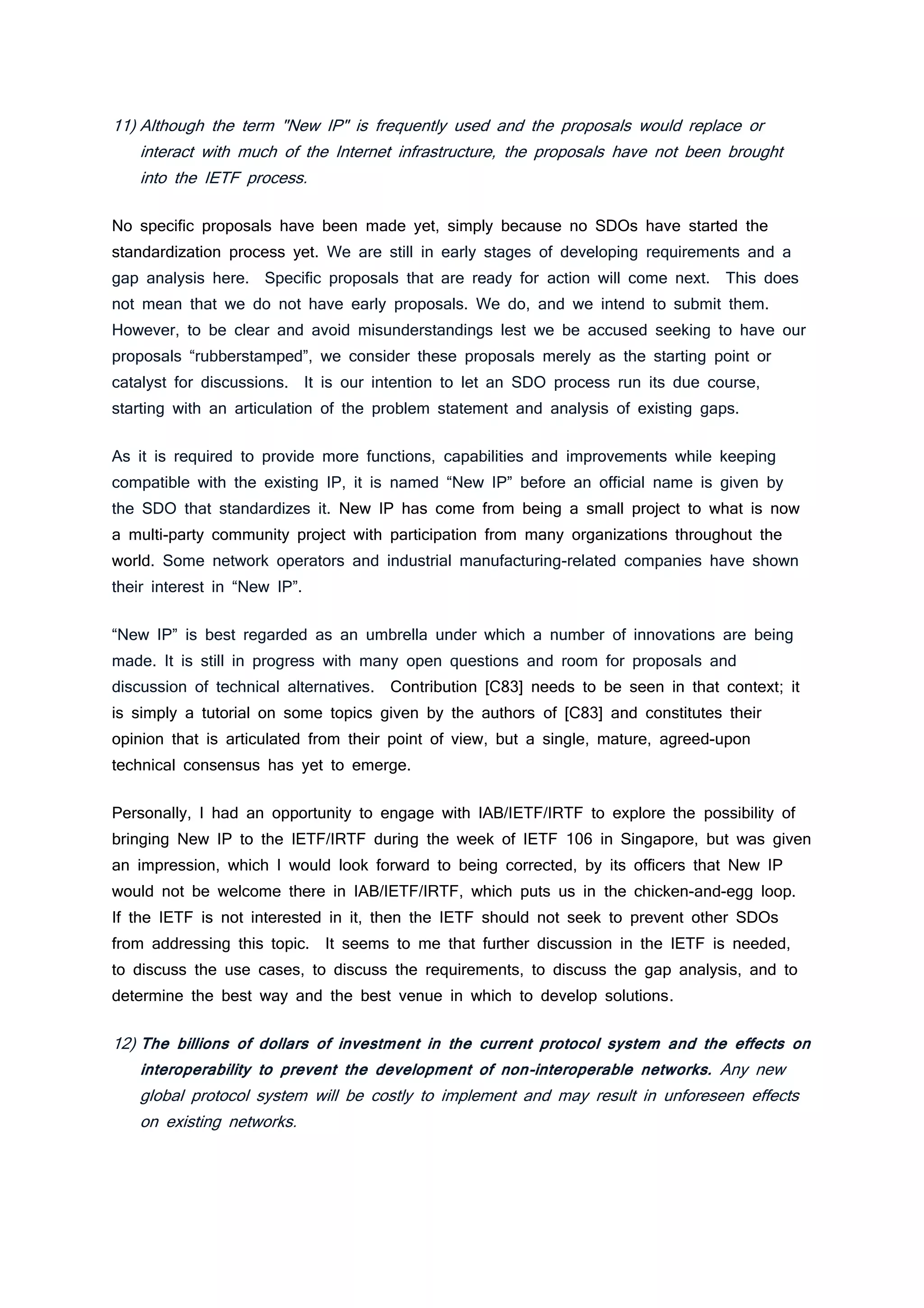 11) Although the term "New IP" is frequently used and the proposals would replace or
interact with much of the Internet infrastructure, the proposals have not been brought
into the IETF process.
No specific proposals have been made yet, simply because no SDOs have started the
standardization process yet. We are still in early stages of developing requirements and a
gap analysis here. Specific proposals that are ready for action will come next. This does
not mean that we do not have early proposals. We do, and we intend to submit them.
However, to be clear and avoid misunderstandings lest we be accused seeking to have our
proposals “rubberstamped”, we consider these proposals merely as the starting point or
catalyst for discussions. It is our intention to let an SDO process run its due course,
starting with an articulation of the problem statement and analysis of existing gaps.
As it is required to provide more functions, capabilities and improvements while keeping
compatible with the existing IP, it is named “New IP” before an official name is given by
the SDO that standardizes it. New IP has come from being a small project to what is now
a multi-party community project with participation from many organizations throughout the
world. Some network operators and industrial manufacturing-related companies have shown
their interest in “New IP”.
“New IP” is best regarded as an umbrella under which a number of innovations are being
made. It is still in progress with many open questions and room for proposals and
discussion of technical alternatives. Contribution [C83] needs to be seen in that context; it
is simply a tutorial on some topics given by the authors of [C83] and constitutes their
opinion that is articulated from their point of view, but a single, mature, agreed-upon
technical consensus has yet to emerge.
Personally, I had an opportunity to engage with IAB/IETF/IRTF to explore the possibility of
bringing New IP to the IETF/IRTF during the week of IETF 106 in Singapore, but was given
an impression, which I would look forward to being corrected, by its officers that New IP
would not be welcome there in IAB/IETF/IRTF, which puts us in the chicken-and-egg loop.
If the IETF is not interested in it, then the IETF should not seek to prevent other SDOs
from addressing this topic. It seems to me that further discussion in the IETF is needed,
to discuss the use cases, to discuss the requirements, to discuss the gap analysis, and to
determine the best way and the best venue in which to develop solutions.
12) The billions of dollars of investment in the current protocol system and the effects on
interoperability to prevent the development of non-interoperable networks. Any new
global protocol system will be costly to implement and may result in unforeseen effects
on existing networks.
 