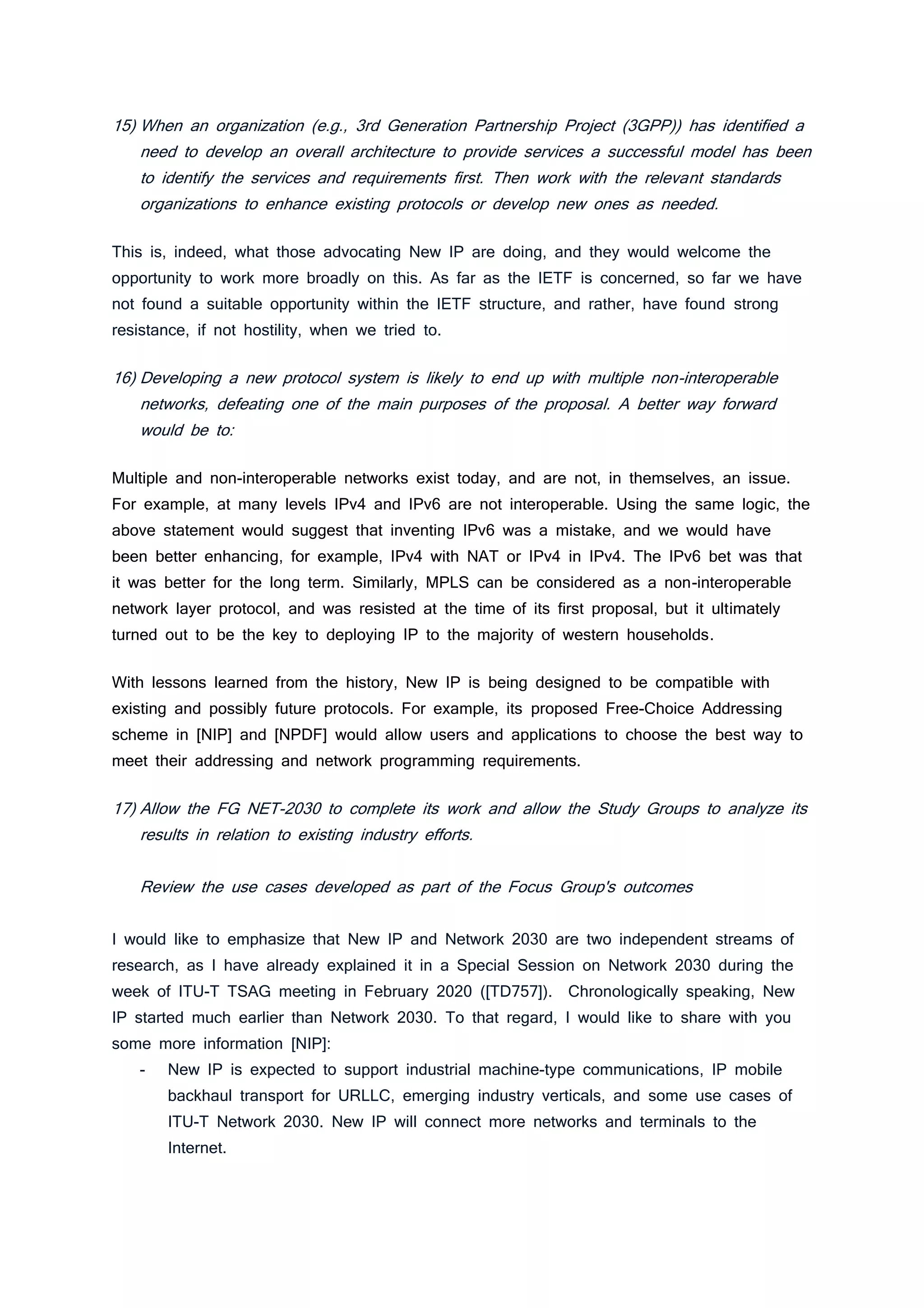 15) When an organization (e.g., 3rd Generation Partnership Project (3GPP)) has identified a
need to develop an overall architecture to provide services a successful model has been
to identify the services and requirements first. Then work with the relevant standards
organizations to enhance existing protocols or develop new ones as needed.
This is, indeed, what those advocating New IP are doing, and they would welcome the
opportunity to work more broadly on this. As far as the IETF is concerned, so far we have
not found a suitable opportunity within the IETF structure, and rather, have found strong
resistance, if not hostility, when we tried to.
16) Developing a new protocol system is likely to end up with multiple non-interoperable
networks, defeating one of the main purposes of the proposal. A better way forward
would be to:
Multiple and non-interoperable networks exist today, and are not, in themselves, an issue.
For example, at many levels IPv4 and IPv6 are not interoperable. Using the same logic, the
above statement would suggest that inventing IPv6 was a mistake, and we would have
been better enhancing, for example, IPv4 with NAT or IPv4 in IPv4. The IPv6 bet was that
it was better for the long term. Similarly, MPLS can be considered as a non-interoperable
network layer protocol, and was resisted at the time of its first proposal, but it ultimately
turned out to be the key to deploying IP to the majority of western households.
With lessons learned from the history, New IP is being designed to be compatible with
existing and possibly future protocols. For example, its proposed Free-Choice Addressing
scheme in [NIP] and [NPDF] would allow users and applications to choose the best way to
meet their addressing and network programming requirements.
17) Allow the FG NET-2030 to complete its work and allow the Study Groups to analyze its
results in relation to existing industry efforts.
Review the use cases developed as part of the Focus Group's outcomes
I would like to emphasize that New IP and Network 2030 are two independent streams of
research, as I have already explained it in a Special Session on Network 2030 during the
week of ITU-T TSAG meeting in February 2020 ([TD757]). Chronologically speaking, New
IP started much earlier than Network 2030. To that regard, I would like to share with you
some more information [NIP]:
- New IP is expected to support industrial machine-type communications, IP mobile
backhaul transport for URLLC, emerging industry verticals, and some use cases of
ITU-T Network 2030. New IP will connect more networks and terminals to the
Internet.
 