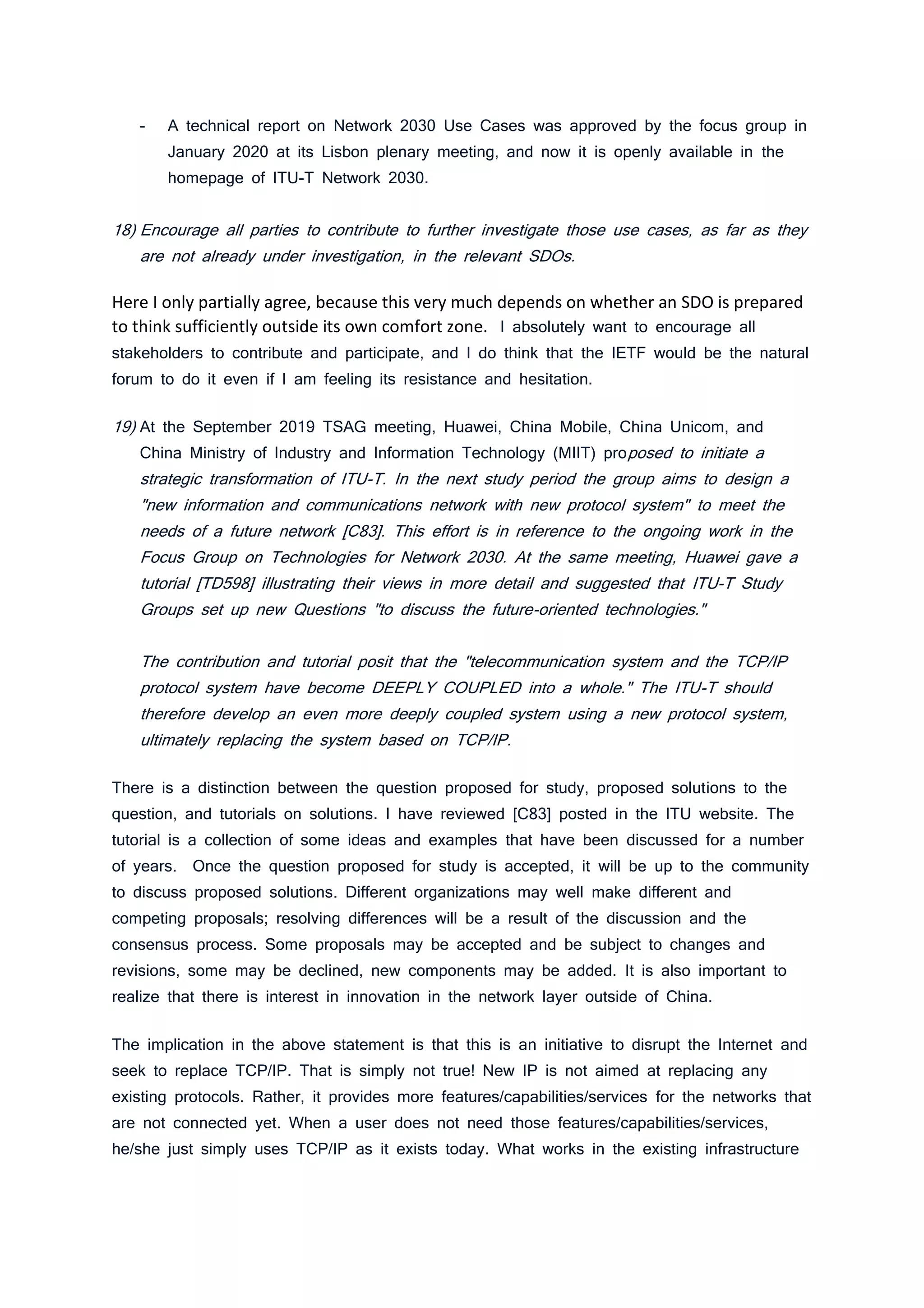 - A technical report on Network 2030 Use Cases was approved by the focus group in
January 2020 at its Lisbon plenary meeting, and now it is openly available in the
homepage of ITU-T Network 2030.
18) Encourage all parties to contribute to further investigate those use cases, as far as they
are not already under investigation, in the relevant SDOs.
Here I only partially agree, because this very much depends on whether an SDO is prepared
to think sufficiently outside its own comfort zone. I absolutely want to encourage all
stakeholders to contribute and participate, and I do think that the IETF would be the natural
forum to do it even if I am feeling its resistance and hesitation.
19) At the September 2019 TSAG meeting, Huawei, China Mobile, China Unicom, and
China Ministry of Industry and Information Technology (MIIT) proposed to initiate a
strategic transformation of ITU-T. In the next study period the group aims to design a
"new information and communications network with new protocol system" to meet the
needs of a future network [C83]. This effort is in reference to the ongoing work in the
Focus Group on Technologies for Network 2030. At the same meeting, Huawei gave a
tutorial [TD598] illustrating their views in more detail and suggested that ITU-T Study
Groups set up new Questions "to discuss the future-oriented technologies."
The contribution and tutorial posit that the "telecommunication system and the TCP/IP
protocol system have become DEEPLY COUPLED into a whole." The ITU-T should
therefore develop an even more deeply coupled system using a new protocol system,
ultimately replacing the system based on TCP/IP.
There is a distinction between the question proposed for study, proposed solutions to the
question, and tutorials on solutions. I have reviewed [C83] posted in the ITU website. The
tutorial is a collection of some ideas and examples that have been discussed for a number
of years. Once the question proposed for study is accepted, it will be up to the community
to discuss proposed solutions. Different organizations may well make different and
competing proposals; resolving differences will be a result of the discussion and the
consensus process. Some proposals may be accepted and be subject to changes and
revisions, some may be declined, new components may be added. It is also important to
realize that there is interest in innovation in the network layer outside of China.
The implication in the above statement is that this is an initiative to disrupt the Internet and
seek to replace TCP/IP. That is simply not true! New IP is not aimed at replacing any
existing protocols. Rather, it provides more features/capabilities/services for the networks that
are not connected yet. When a user does not need those features/capabilities/services,
he/she just simply uses TCP/IP as it exists today. What works in the existing infrastructure
 